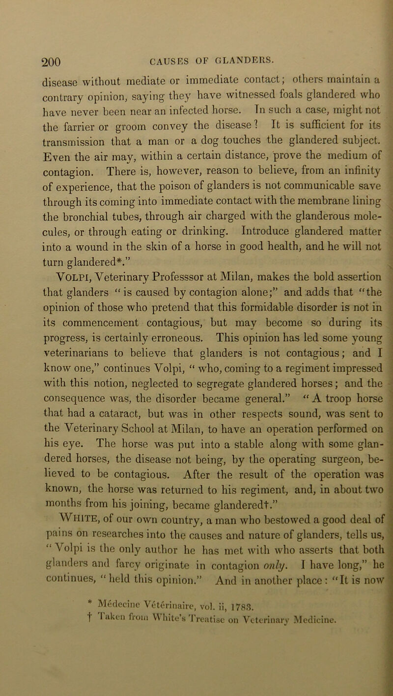 diS6Q.se without luediQte or lmmediQte contuct, others iriQintQin q contrary opinion, saying they have witnessed foals glandered who have never been near an infected horse. Tn such a case, might not the farrier or groom convey the disease 1 It is sufficient for its transmission that a man or a dog touches the glandered subject. Even the air may, within a certain distance, prove the medium of contagion. There is, however, reason to believe, from an infinity of experience, that the poison of glanders is not communicable save through its coming into immediate contact with the membrane lining the bronchial tubes, through air charged with the glanderous mole- cules, or through eating or drinking. Introduce glandered matter into a wound in the skin of a horse in good health, and he will not turn glandered*.” Yolpi, Veterinary Professsor at Milan, makes the bold assertion that glanders “is caused by contagion alone;” and adds that “the opinion of those who pretend that this formidable disorder is not in its commencement contagious, but may become so during its progress, is certainly erroneous. This opinion has led some young veterinarians to believe that glanders is not contagious; and I know one,” continues Volpi, “ who, coming to a regiment impressed with this notion, negleeted to segregate glandered horses; and the consequence was, the disorder became general.” “ A troop horse that had a cataract, but was in other respects sound, was sent to the Veterinary School at Milan, to have an operation performed on his eye. The horse was put into a stable along with some glan- dered horses, the disease not being, by the operating surgeon, be- lieved to be contagious. After the result of the operation was known, the horse was returned to his regiment, and, in about two months from his joining, became glanderedt.” WHITE, of our own country, a man who bestowed a good deal of pains on researches into the causes and nature of glanders, tells us, “ Volpi is the only author he has met with who asserts that both glanders and farcy originate in contagion only. I have long,” he continues, “ held this opinion.” And in another place : “It is now t Medecine Veterinaire, vol. ii, 1783. I aken from Vt bite’s Treatise on Veterinary Medicine.