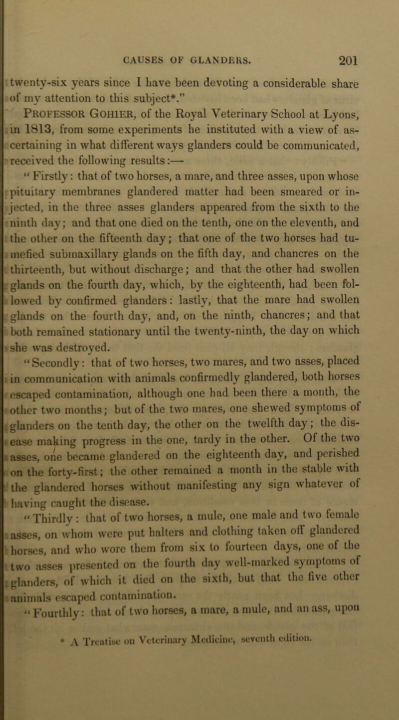 twenty-six years since I have been devoting a considerable share of my attention to this subject*.” PROFESSOR Gohier, of the Royal Veterinary School at Lyons, in 1813, from some experiments he instituted with a view of as- certaining in what different ways glanders could be communicated, received the following results:— “ Firstly: that of two horses, a mare, and three asses, upon whose pituitary membranes glandered matter had been smeared or in- jected, in the three asses glanders appeared from the sixth to the ninth day; and that one died on the tenth, one on the eleventh, and the other on the fifteenth day; that one of the two horses had tu- mefied submaxillary glands on the fifth day, and chancres on the thirteenth, but without discharge; and that the other had swollen _ glands on the fourth day, which, by the eighteenth, had been fol- lowed by confirmed glanders: lastly, that the mare had swollen glands on the fourth day, and, on the ninth, chancres; and that both remained stationary until the twenty-ninth, the day on which ' she was destroyed. “Secondly: that of two horses, two mares, and two asses, placed ; in communication with animals confirmedly glandered, both horses escaped contamination, although one had been there a month, the other two months; but of the two mares, one shewed symptoms of glanders on the tenth day, the other on the twelfth day; the dis- ease making progress in the one, tardy in the other. Of the two asses, one became glandered on the eighteenth day, and perished on the forty-first; the other remained a month in the stable with the glandered horses without manifesting any sign whatever of having caught the disease. “Thirdly : that of two horses, a mule, one male and two female asses, on whom were put halters and clothing taken off glandered horses, and who wore them from six to fourteen days, one of the two asses presented on the fourth day well-marked symptoms of glanders, of which it died on the sixth, but that the five other animals escaped contamination. “Fourthly: that of two horses, a mare, a mule, and an ass, upon * A Treatise on Veterinary Medicine, seventh edition.