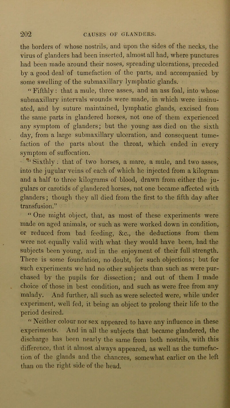 the borders of whose nostrils, and upon the sides of the necks, the virus of glanders had been inserted, almost all had, where punctures had been made around their noses, spreading ulcerations, preceded by a good deal of tumefaction of the parts, and accompanied by some swelling of the submaxillary lymphatic glands. “ Fifthly : that a mule, three asses, and an ass foal, into whose submaxillary intervals wounds were made, in which were insinu- ated, and by suture maintained, lymphatic glands, excised from the same parts in glandered horses, not one of them experienced any symptom of glanders; but the young ass died on the sixth day, from a large submaxillary ulceration, and consequent tume- faction of the parts about the throat, which ended in every symptom of suffocation. Sixthly : that of two horses, a mare, a mule, and two asses, into the jugular veins of each of which he injected from a kilogram and a half to three kilograms of blood, drawn from either the ju- gulars or carotids of glandered horses, not one became affected with glanders; though they all died from the first to the fifth day after transfusion.” “ One might object, that, as most of these experiments were made on aged animals, or such as were worked down in condition, or reduced from bad feeding, &c., the deductions from them were not equally valid with what they would have been, had the subjects been young, and in the enjoyment of their full strength. There is some foundation, no doubt, for such objections; but for such experiments we had no other subjects than such as were pur- chased by the pupils for dissection; and out of them I made choice of those in best condition, and such as were free from any malady. And further, all such as were selected were, while under experiment, well fed, it being an object to prolong their life to the period desired. “ Neither colour nor sex appeared to have any influence in these experiments. And in all the subjects that became glandered, the discharge has been nearly tbe same from both nostrils, with this difference, that it almost always appeared, as well as the tumefac- tion of the glands and the chancres, somewhat earlier on the left than on the right side of the head.