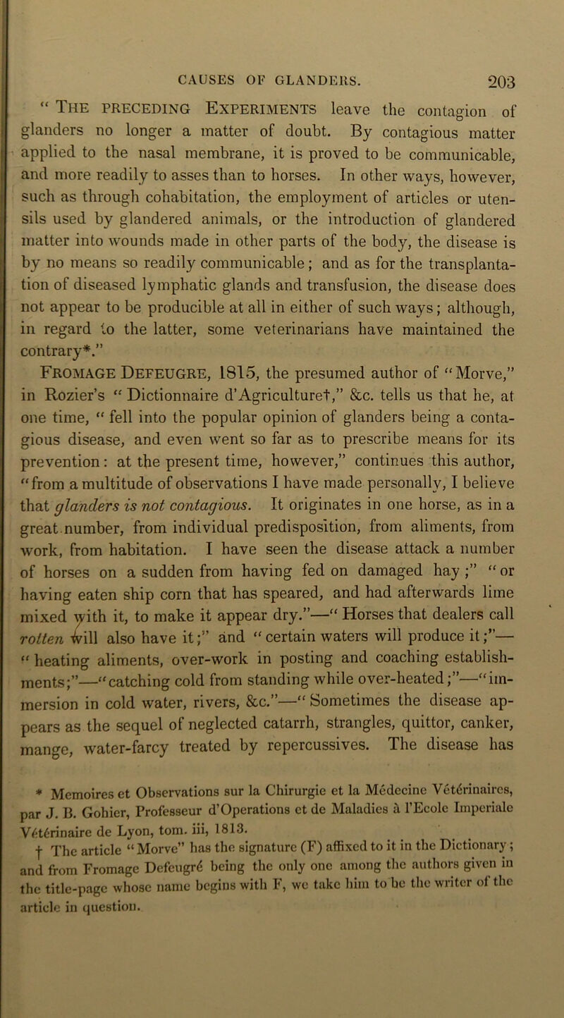 “ The preceding Experiments leave the contagion of glanders no longer a matter of doubt. By contagious matter applied to the nasal membrane, it is proved to be communicable, and more readily to asses than to horses. In other ways, however, such as through cohabitation, the employment of articles or uten- sils used by glandered animals, or the introduction of glandered matter into wounds made in other parts of the body, the disease is by no means so readily communicable; and as for the transplanta- tion of diseased lymphatic glands and transfusion, the disease does not appear to be producible at all in either of such ways; although, in regard to the latter, some veterinarians have maintained the contrary*.” FROMAGE DEFEUGRE, 1815, the presumed author of “Morve,” in Rozier’s “ Dictionnaire d’Agriculture!,” &c. tells us that he, at one time, “ fell into the popular opinion of glanders being a conta- gious disease, and even went so far as to prescribe means for its prevention: at the present time, however,” continues this author, “from a multitude of observations I have made personally, I believe that glanders is not contagious. It originates in one horse, as in a great.number, from individual predisposition, from aliments, from work, from habitation. I have seen the disease attack a number of horses on a sudden from having fed on damaged hay “ or having eaten ship corn that has speared, and had afterwards lime mixed with it, to make it appear dry.”—“ Horses that dealers call rotten ^vill also have it;” and “certain waters will produce it;”— “ heating aliments, over-work in posting and coaching establish- ments;”—“catching cold from standing while over-heated;”—“im- mersion in cold water, rivers, &c.”—“ Sometimes the disease ap- pears as the sequel of neglected catarrh, strangles, quittor, canker, mange, water-farcy treated by repercussives. The disease has * Mcmoires et Observations sur la Chirurgie et la Medecine Vetdrinaircs, par J. B. Gohier, Professeur d’Operations ct de Maladies it l’Ecolc Imperiale Vdtdrinaire de Lyon, tom. iii, 1813. f The article “ Morve” has the signature (F) affixed to it in the Dictionary ; and from Fromage Defcugrd being the only one among the authors given in the title-page whose name begins with F, we take him to be the writer ol the article in question.
