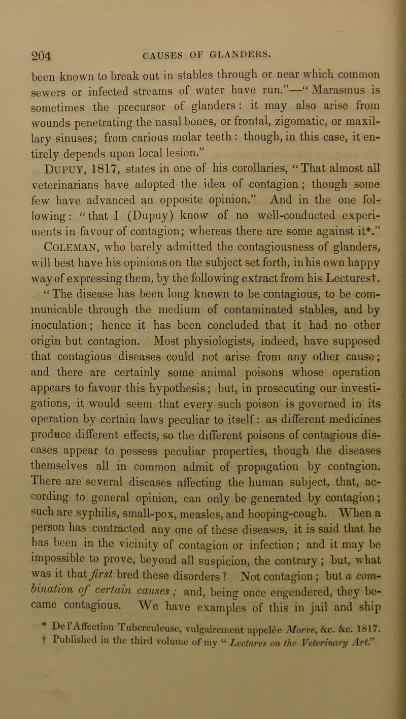 been known to break out in stables through or near which common sewers or infected streams of water have run.”—“ Marasmus is sometimes the precursor of glanders: it may also arise from wounds penetrating the nasal bones, or frontal, zigomatic, or maxil- lary sinuses; from carious molar teeth : though, in this case, it en- tirely depends upon local lesion.” DUPUY, 1817, states in one of his corollaries, “That almost all veterinarians have adopted the idea of contagion ; though some few have advanced an opposite opinion.” And in the one fol- lowing : “ that I (Dupuy) know of no well-conducted experi- ments in favour of contagion; whereas there are some against it*.” COLEMAN, who barely admitted the contagiousness of glanders, will best have his opinions on the subject set forth, in his own happy Avay of expressing them, by the following extract from his Lectures!. “ The disease has been long known to be contagious, to be com- municable through the medium of contaminated stables, and by inoculation; hence it has been concluded that it had no other origin but contagion. Most physiologists, indeed, have supposed that contagious diseases could not arise from any other cause ; and there are certainly some animal poisons whose operation appears to favour this hypothesis; but, in prosecuting our investi- gations, it would seem that every such poison is governed in its operation by certain laws peculiar to itself: as different medicines produce different effects, so the different poisons of contagious dis- eases appear to possess peculiar properties, though the diseases themselves all in common admit of propagation by contagion. There are several diseases affecting the human subject, that, ac- cording to general opinion, can only be generated by contagion; such are syphilis, small-pox, measles, and hooping-cough. When a person has contracted any one of these diseases, it is said that he has been in the vicinity of contagion or infection; and it may be impossible to prove, beyond all suspicion, the contrary; but, what was it that first bred these disorders 1 Not contagion ; but a com- bination of certain causes ; and, being once engendered, they be- came contagious. We have examples of this in jail and ship Del Affection I ubcrculeusc, vulgaircmcnt appclee Morve, &c. &c. 1817. t Published in the third volume of my “ Lectures on the Veterinary Art.''