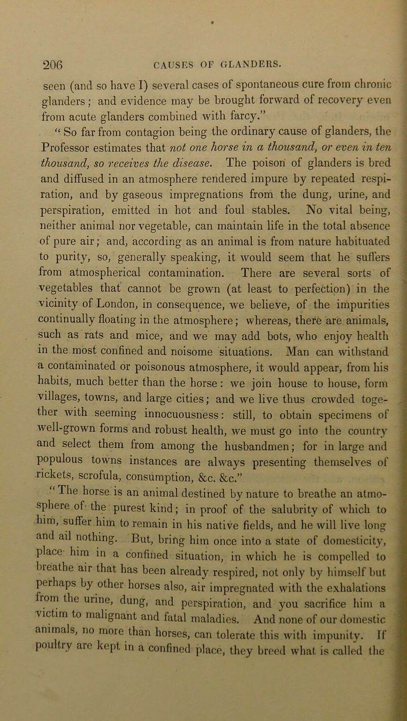 seen (and so have I) several cases of spontaneous cure from chronic glanders; and evidence may be brought forward of recovery even from acute glanders combined with farcy.” “ So far from contagion being the ordinary cause of glanders, the Professor estimates that not one horse in a thousand, or even in ten thousand, so receives the disease. The poison of glanders is bred and diffused in an atmosphere rendered impure by repeated respi- ration, and by gaseous impregnations from the dung, urine, and perspiration, emitted in hot and foul stables. No vital being, neither animal nor vegetable, can maintain life in the total absence of pure air; and, according as an animal is from nature habituated to purity, so, generally speaking, it would seem that he suffers from atmospherical contamination. There are several sorts of vegetables that cannot be grown (at least to perfection) in the vicinity of London, in consequence, we believe, of the impurities continually floating in the atmosphere; whereas, there are animals, such as rats and mice, and we may add bots, who enjoy health in the most confined and noisome situations. Man can withstand a contaminated or poisonous atmosphere, it would appear, from his habits, much better than the horse: we join house to house, form villages, towns, and large cities; and we live thus crowded toge- ther with seeming innocuousness: still, to obtain specimens of well-grown forms and robust health, we must go into the country and select them from among the husbandmen; for in large and populous towns instances are always presenting themselves of rickets, scrofula, consumption, &c. &c.” “The horse is an animal destined by nature to breathe an atmo- sphere of the purest kind; in proof of the salubrity of which to him, suffer him to remain in his native fields, and he will live long and ail nothing. But, bring him once into a state of domesticity, place him in a confined situation, in which he is compelled to bieathe air that has been already respired, not only by himself but perhaps by other horses also, air impregnated with the exhalations rom the urine, dung, and perspiration, and you sacrifice him a victim to malignant and fatal maladies. And none of our domestic animals, no more than horses, can tolerate this with impunity. Tf pou try aie kept in a confined place, they breed what is called the