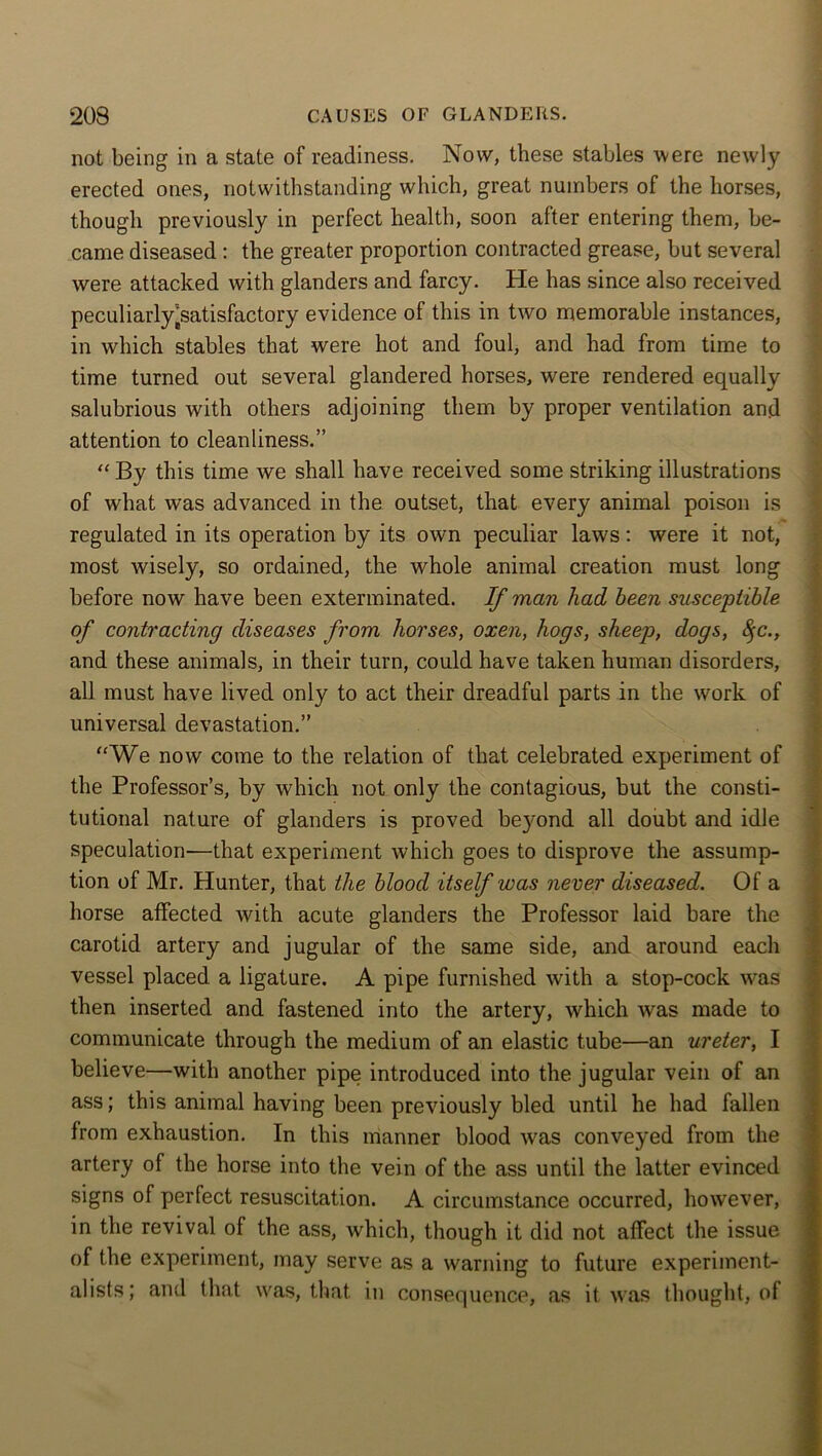 not being in a state of readiness. Now, these stables were newly- erected ones, notwithstanding which, great numbers of the horses, though previously in perfect health, soon after entering them, be- came diseased : the greater proportion contracted grease, but several were attacked with glanders and farcy. He has since also received peculiarly [satisfactory evidence of this in two memorable instances, in which stables that were hot and foul, and had from time to time turned out several glandered horses, were rendered equally salubrious with others adjoining them by proper ventilation and attention to cleanliness.” “By this time we shall have received some striking illustrations of what was advanced in the outset, that every animal poison is regulated in its operation by its own peculiar laws: were it not, most wisely, so ordained, the whole animal creation must long before now have been exterminated. If man had been susceptible of contracting diseases from horses, oxen, hogs, sheep, dogs, 8;c., and these animals, in their turn, could have taken human disorders, all must have lived only to act their dreadful parts in the work of universal devastation.” “We now come to the relation of that celebrated experiment of the Professor’s, by which not only the contagious, but the consti- tutional nature of glanders is proved be}*ond all doubt and idle speculation-—that experiment which goes to disprove the assump- tion of Mr. Hunter, that the blood itself was never diseased. Of a horse affected with acute glanders the Professor laid bare the carotid artery and jugular of the same side, and around each vessel placed, a ligature. A pipe furnished with a stop-cock was then inserted and fastened into the artery, which was made to communicate through the medium of an elastic tube—an ureter, I believe—with another pipe introduced into the jugular vein of an ass; this animal having been previously bled until he had fallen from exhaustion. In this manner blood was conveyed from the artery of the horse into the vein of the ass until the latter evinced signs of perfect resuscitation. A circumstance occurred, however, in the revival of the ass, which, though it did not affect the issue of the experiment, may serve as a warning to future experiment- alists; and that was, that in consequence, as it was thought, of
