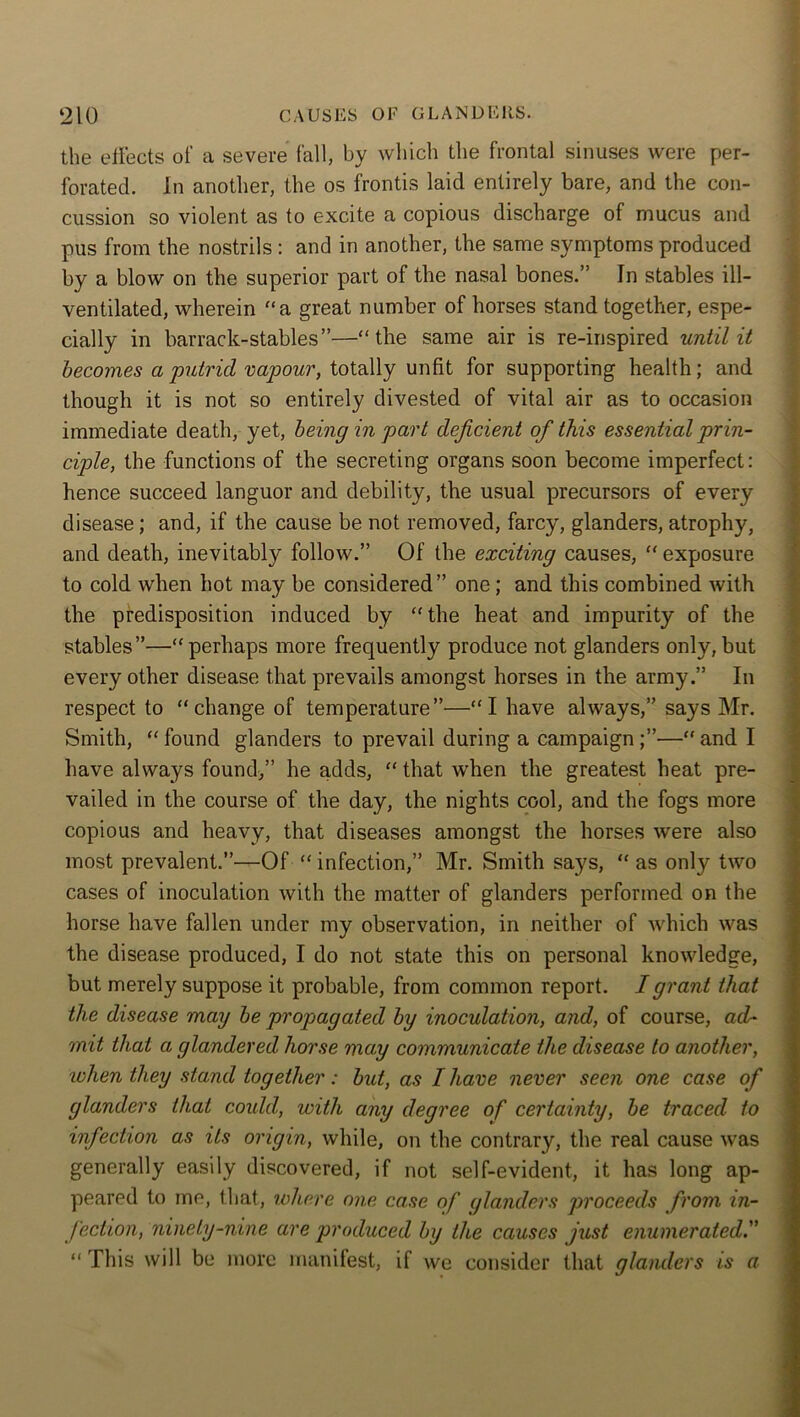 the effects of a severe fall, by which the frontal sinuses were per- forated. In another, the os frontis laid entirely bare, and the con- cussion so violent as to excite a copious discharge of mucus and pus from the nostrils : and in another, the same symptoms produced by a blow on the superior part of the nasal bones.” In stables ill- ventilated, wherein a great number of horses stand together, espe- cially in barrack-stables”—“the same air is re-inspired until it becomes a putrid vapour, totally unfit for supporting health; and though it is not so entirely divested of vital air as to occasion immediate death, yet, being in part deficient of this essential prin- ciple, the functions of the secreting organs soon become imperfect: hence succeed languor and debility, the usual precursors of every disease; and, if the cause be not removed, farcy, glanders, atrophy, and death, inevitably follow.” Of the exciting causes, “ exposure to cold when hot may be considered” one; and this combined with the predisposition induced by “the heat and impurity of the stables”—“perhaps more frequently produce not glanders only,but every other disease that prevails amongst horses in the army.” In respect to “change of temperature”—“I have always,” says Mr. Smith, “found glanders to prevail during a campaign;”—“and I have always found,” he adds, “ that when the greatest heat pre- vailed in the course of the day, the nights cool, and the fogs more copious and heavy, that diseases amongst the horses were also most prevalent.”—Of “ infection,” Mr. Smith says, “ as only two cases of inoculation with the matter of glanders performed on the horse have fallen under my observation, in neither of which was the disease produced, I do not state this on personal knowledge, but merely suppose it probable, from common report. I grant that the disease may be propagated by inoculation, and, of course, ad- mit that a glandered horse may communicate the disease to another, when they stand together: but, as I have never seen one case of glanders that could, with any degree of certainty, be traced to infection as its origin, while, on the contrary, the real cause was generally easily discovered, if not self-evident, it has long ap- peared to me, that, where one case of glanders proceeds from in- fection, ninety-nine are produced by the causes just enumerated.” “ This will be more manifest, if we consider that glanders is a