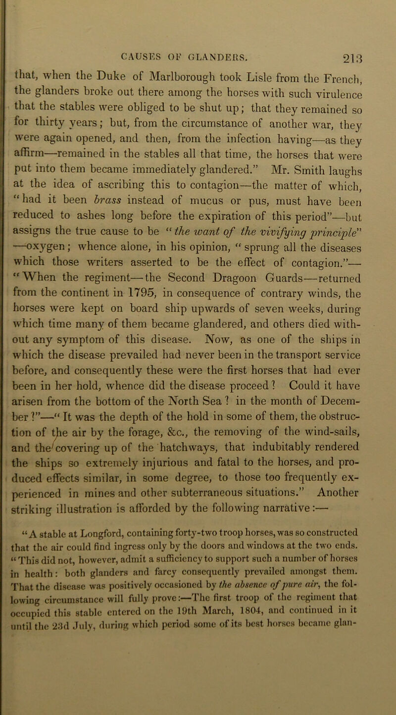that, when the Duke of Marlborough took Lisle from the French, the glanders broke out there among the horses with such virulence that the stables were obliged to be shut up; that they remained so for thirty years; but, from the circumstance of another war, they were again opened, and then, from the infection having—as they affirm—remained in the stables all that time, the horses that were put into them became immediately glandered.” Mr. Smith laughs at the idea of ascribing this to contagion—the matter of which, “ had it been brass instead of mucus or pus, must have been reduced to ashes long before the expiration of this period”—but, assigns the true cause to be “ the want of the vivifying principle” —oxygen; whence alone, in his opinion, “ sprung all the diseases which those writers asserted to be the effect of contagion.”— “When the regiment—the Second Dragoon Guards—returned from the continent in 1795, in consequence of contrary winds, the horses were kept on board ship upwards of seven weeks, during which time many of them became glandered, and others died with- out any symptom of this disease. Now, as one of the ships in which the disease prevailed had never been in the transport service before, and consequently these were the first horses that had ever been in her hold, whence did the disease proceed 1 Could it have arisen from the bottom of the North Sea 1 in the month of Decem- ber V’—“ It was the depth of the hold in some of them, the obstruc- tion of the air by the forage, &c., the removing of the wind-sails, and the'covering up of the hatchways, that indubitably rendered the ships so extremely injurious and fatal to the horses, and pro- duced effects similar, in some degree, to those too frequently ex- perienced in mines and other subterraneous situations.” Another striking illustration is afforded by the following narrative:— “A stable at Longford, containing forty-two troop horses, was so constructed that the air could find ingress only by the doors and windows at the two ends. “ This did not, however, admit a sufficiency to support such a number of horses in health: both glanders and farcy consequently prevailed amongst them. That the disease was positively occasioned by the absence of pure air, the fol- lowing circumstance will fully prove:—I he first troop of the regiment that occupied this stable entered on the 19th March, 1804, and continued in it until the 23d July, during which period some of its best horses became glan-