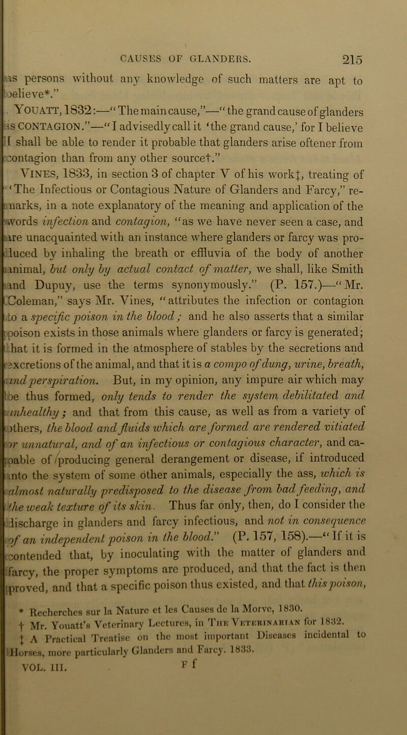 ids persons without any knowledge of such matters are apt to believe*.” You ATT, 1S3’2:—“ The main cause,”—“ the grand cause of glanders •is CONTAGION.”—“I advisedly call it ‘the grand cause,’ for I believe [ shall be able to render it probable that glanders arise oftener from contagion than from any other sourcet.” VINES, 1833, in section 3 of chapter Y of his workf, treating of ‘The Infectious or Contagious Nature of Glanders and Farcy,” re- i narks, in a note explanatory of the meaning and application of the words infection and contagion, “as we have never seen a case, and ; ire unacquainted with an instance where glanders or farcy was pro- duced by inhaling the breath or effluvia of the body of another lanimal, but only by actual contact of matter, we shall, like Smith and Dupuy, use the terms synonymously.” (P. 157.)—“Mr. Coleman,” says Mr. Vines, “attributes the infection or contagion to a specific poison in the bloocl; and he also asserts that a similar : poison exists in those animals where glanders or farcy is generated; ' hat it is formed in the atmosphere of stables by the secretions and e excretions of the animal, and that it is a compo of dung, urine, breath, rindperspiration. But, in my opinion, any impure air which may 1 be thus formed, only tends to render the system debilitated and mhealthy ; and that from this cause, as well as from a variety of [others, the blood and fluids which are formed are rendered vitiated [ or unnatural, and of an infectious or contagious character, and ca- pable of/producing general derangement or disease, if introduced i into the system of some other animals, especially the ass, which is almost naturally predisposed to the disease from bad feeding, and the weak texture of its skin. Thus far only, then, do I consider the discharge in glanders and farcy infectious, and not in consequence of an independent poison in the blood. (P. 157, 158). “ II it is contended that, by inoculating with the matter of glanders and :farcy, the proper symptoms are produced, and that the fact is then ] proved, and that a specific poison thus existed, and that this poison, * Recherches sur la Nature et les Causes de la Morve, 1830. f Mr. Youatt’s Veterinary Lectures, in Tiie Veterinarian for 1832. + A Practical Treatise on the most important Diseases incidental to Horses, more particularly Glanders and Farcy. 1833. VOL. III. F f