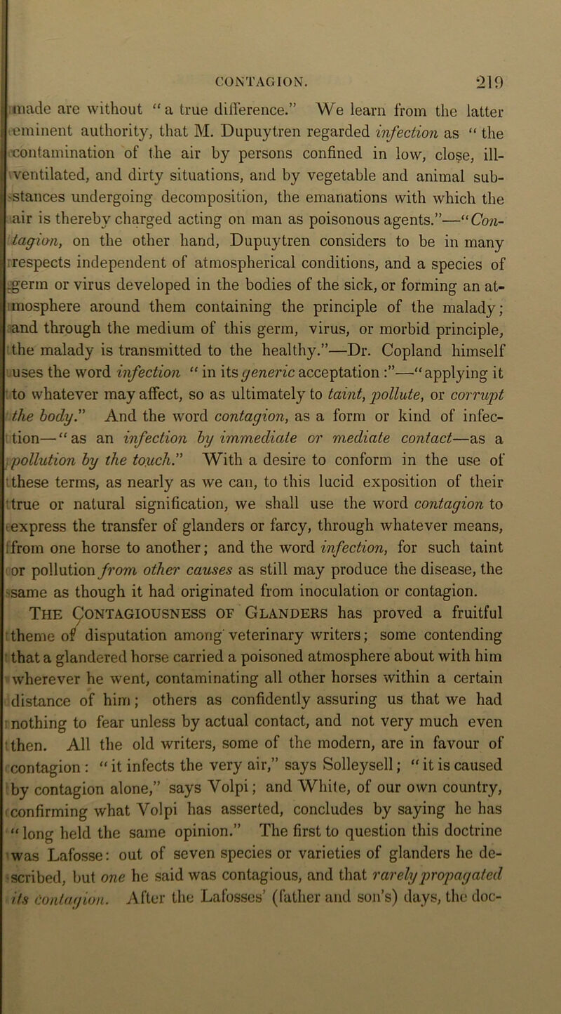 made are without “a true difference.” We learn from the latter eminent authority, that M. Dupuytren regarded infection as “ the contamination of the air by persons confined in low, close, ill- ventilated, and dirty situations, and by vegetable and animal sub- stances undergoing decomposition, the emanations with which the air is thereby charged acting on man as poisonous agents.”—“Con- tagion, on the other hand, Dupuytren considers to be in many respects independent of atmospherical conditions, and a species of .germ or virus developed in the bodies of the sick, or forming an at- mosphere around them containing the principle of the malady; and through the medium of this germ, virus, or morbid principle, the malady is transmitted to the healthy.”—Dr. Copland himself uses the word infection “ in its generic acceptation —•“ applying it to whatever may affect, so as ultimately to taint, giollute, or corrupt the body.” And the word contagion, as a form or kind of infec- tion— “ as an infection by immediate or mediate contact—as a pollution by the touch” With a desire to conform in the use of t these terms, as nearly as we can, to this lucid exposition of their ' true or natural signification, we shall use the word contagion to • express the transfer of glanders or farcy, through whatever means, i from one horse to another; and the word infection, for such taint or pollution from other causes as still may produce the disease, the ■same as though it had originated from inoculation or contagion. The Contagiousness oe Glanders has proved a fruitful theme of disputation among veterinary writers; some contending that a glandered horse carried a poisoned atmosphere about with him wherever he went, contaminating all other horses within a certain distance of him; others as confidently assuring us that we had : nothing to fear unless by actual contact, and not very much even tthen. All the old writers, some of the modern, are in favour of contagion : “ it infects the very air,” says Solleysell; “ it is caused by contagion alone,” says Yolpi; and While, of our own country, 'confirming what Volpi has asserted, concludes by saying he has «long held the same opinion.” The first to question this doctrine was Lafosse: out of seven species or varieties of glanders he de- scribed, but one he said was contagious, and that rarely propagated its contagion. After the Lafosses’ (father and son’s) days, the doc-