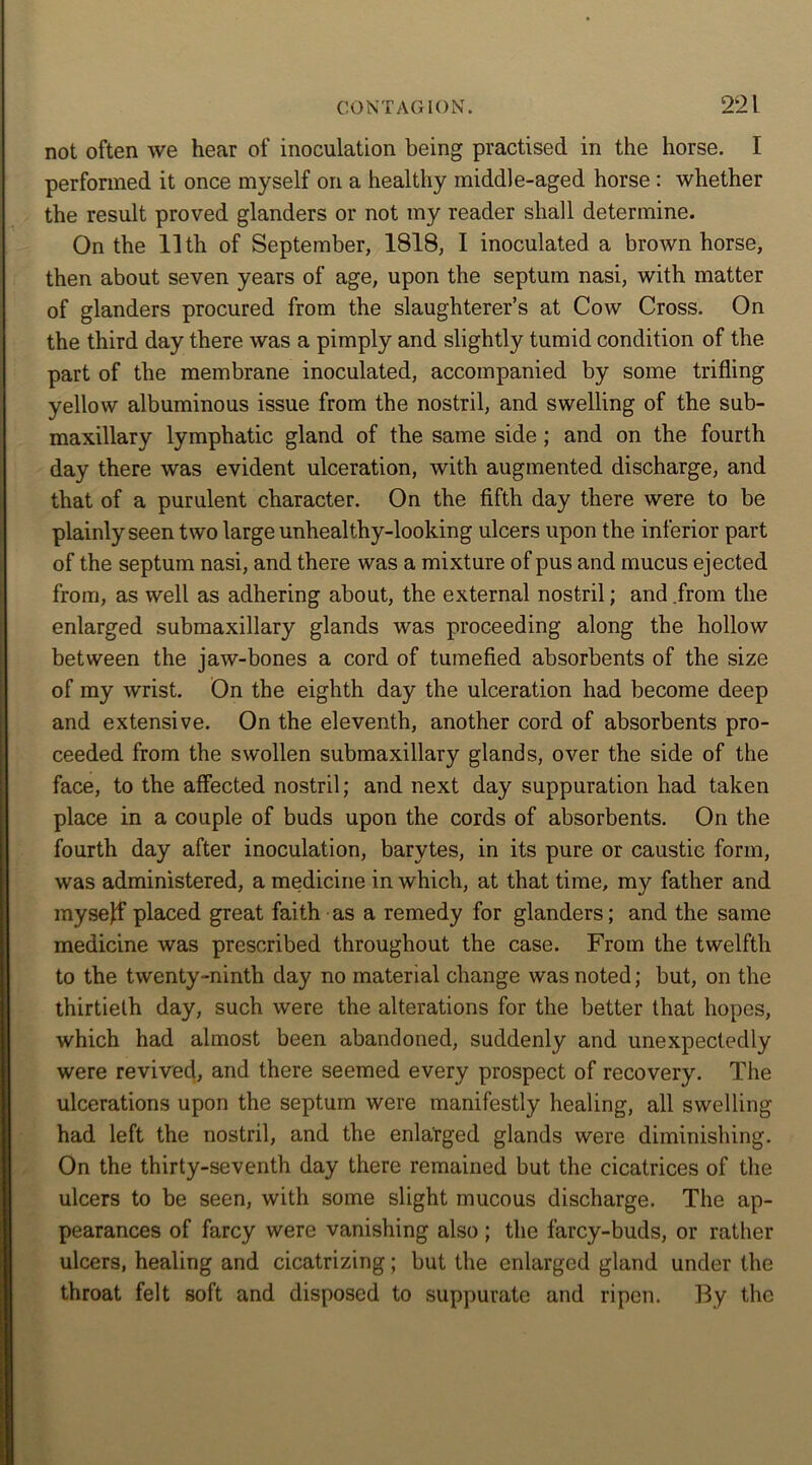 not often we hear of inoculation being practised in the horse. I performed it once myself on a healthy middle-aged horse: whether the result proved glanders or not my reader shall determine. On the 11th of September, 1818, I inoculated a brown horse, then about seven years of age, upon the septum nasi, with matter of glanders procured from the slaughterer’s at Cow Cross. On the third day there was a pimply and slightly tumid condition of the part of the membrane inoculated, accompanied by some trifling yellow albuminous issue from the nostril, and swelling of the sub- maxillary lymphatic gland of the same side ; and on the fourth day there was evident ulceration, with augmented discharge, and that of a purulent character. On the fifth day there were to be plainly seen two large unhealthy-looking ulcers upon the inferior part of the septum nasi, and there was a mixture of pus and mucus ejected from, as well as adhering about, the external nostril; and from the enlarged submaxillary glands was proceeding along the hollow between the jaw-bones a cord of tumefied absorbents of the size of my wrist. On the eighth day the ulceration had become deep and extensive. On the eleventh, another cord of absorbents pro- ceeded from the swollen submaxillary glands, over the side of the face, to the affected nostril; and next day suppuration had taken place in a couple of buds upon the cords of absorbents. On the fourth day after inoculation, barytes, in its pure or caustic form, was administered, a medicine in which, at that time, my father and mysejf placed great faith as a remedy for glanders; and the same medicine was prescribed throughout the case. From the twelfth to the twenty-ninth day no material change was noted; but, on the thirtieth day, such were the alterations for the better that hopes, which had almost been abandoned, suddenly and unexpectedly were revived, and there seemed every prospect of recovery. The ulcerations upon the septum were manifestly healing, all swelling- had left the nostril, and the enlarged glands were diminishing. On the thirty-seventh day there remained but the cicatrices of the ulcers to be seen, with some slight mucous discharge. The ap- pearances of farcy were vanishing also; the farcy-buds, or rather ulcers, healing and cicatrizing; but the enlarged gland under the throat felt soft and disposed to suppurate and ripen. By the