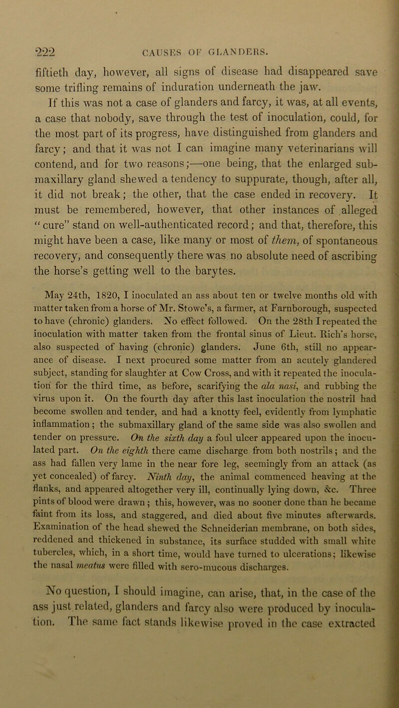 fiftieth day, however, all signs of disease had disappeared save some trifling remains of induration underneath the jaw. If this was not a case of glanders and farcy, it was, at all events, a case that nobody, save through the test of inoculation, could, for the most part of its progress, have distinguished from glanders and farcy; and that it was not I can imagine many veterinarians will contend, and for two reasons;—one being, that the enlarged sub- maxillary gland shewed a tendency to suppurate, though, after all, it did not break; the other, that the case ended in recovery. It must be remembered, however, that other instances of alleged “ cure” stand on well-authenticated record; and that, therefore, this might have been a case, like many or most of them, of spontaneous recovery, and consequently there was no absolute need of ascribing the horse’s getting well to the barytes. May 24th, 1820, I inoculated an ass about ten or twelve months old with matter taken from a horse of Mr. Stowe’s, a farmer, at Farnborough, suspected to have (chronic) glanders. No effect followed. On the 28th I repeated the inoculation with matter taken from the frontal sinus of Lieut. Rich's horse, also suspected of having (chronic) glanders. June 6th, still no appear- ance of disease. I next procured some matter from an acutely glandered subject, standing for slaughter at Cow Cross, and with it repeated the inocula- tion for the third time, as before, scarifying the ala nasi, and rubbing the virus upon it. On the fourth day after this last inoculation the nostril had become swollen and tender, and had a knotty feel, evidently from lymphatic inflammation; the submaxillary gland of the same side was also swollen and tender on pressure. On the sixth day a foul ulcer appeared upon the inocu- lated part. On the eighth there came discharge from both nostrils; and the ass had fallen very lame in the near fore leg, seemingly from an attack (as yet concealed) of farcy. Ninth day, the animal commenced heaving at the flanks, and appeared altogether very ill, continually lying down, &c. Three pints of blood were drawn ; this, however, was no sooner done than he became faint from its loss, and staggered, and died about five minutes afterwards. Examination of the head shewed the Schneiderian membrane, on both sides, reddened and thickened in substance, its surface studded with small wdiite tubercles, which, in a short time, would have turned to ulcerations; likewise the nasal meatus were filled with sero-mucous discharges. No question, I should imagine, can arise, that, in the case of the ass just related, glanders and farcy also were produced by inocula- tion. T he same fact stands likewise proved in the case extracted