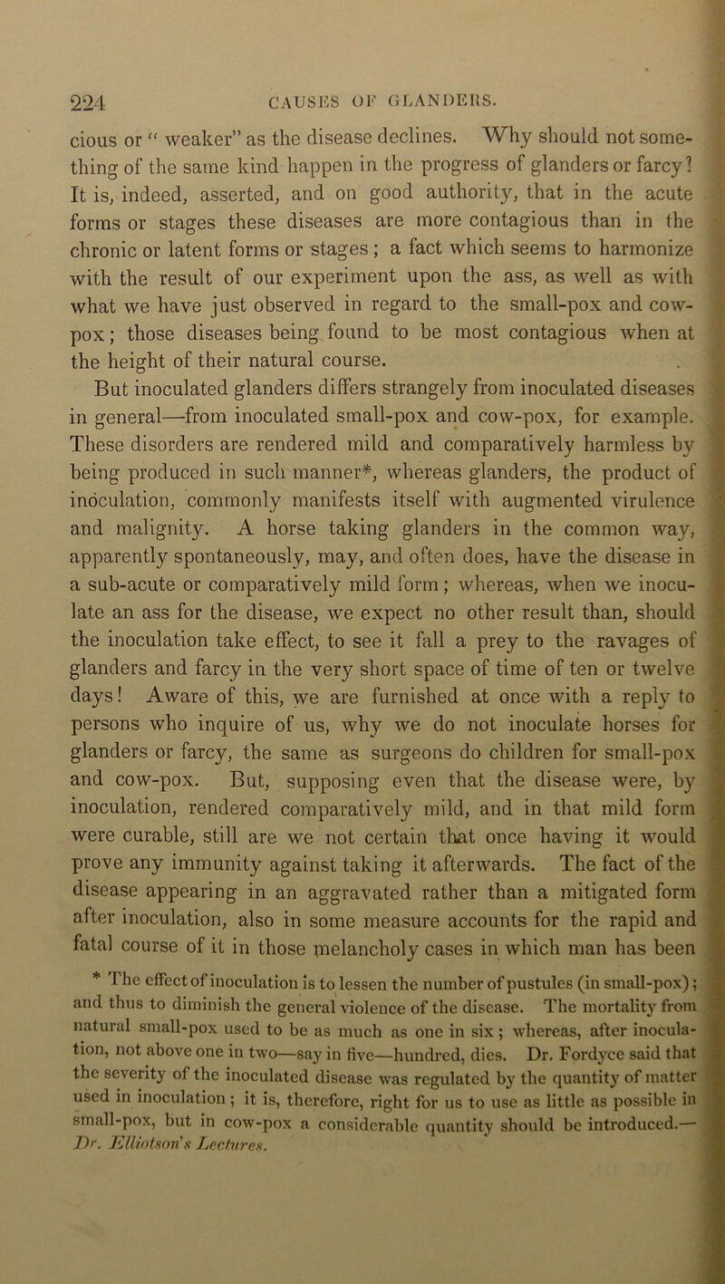 cious or “ weaker” as the disease declines. Why should not some- thing of the same kind happen in the progress of glanders or farcy 1 It is, indeed, asserted, and on good authority, that in the acute forms or stages these diseases are more contagious than in the chronic or latent forms or stages ; a fact which seems to harmonize with the result of our experiment upon the ass, as well as with what we have just observed in regard to the small-pox and cow- pox ; those diseases being found to be most contagious when at the height of their natural course. But inoculated glanders differs strangely from inoculated diseases in general—from inoculated small-pox and cow-pox, for example. These disorders are rendered mild and comparatively harmless bv being produced in such manner*, whereas glanders, the product of inoculation, commonly manifests itself with augmented virulence and malignity. A horse taking glanders in the common way, apparently spontaneously, may, and often does, have the disease in a sub-acute or comparatively mild form; whereas, when we inocu- late an ass for the disease, we expect no other result than, should the inoculation take effect, to see it fall a prey to the ravages of glanders and farcy in the very short space of time of ten or twelve days! Aware of this, we are furnished at once with a reply to persons who inquire of us, why we do not inoculate horses for glanders or farcy, the same as surgeons do children for small-pox and cow-pox. But, supposing even that the disease were, by inoculation, rendered comparatively mild, and in that mild form were curable, still are we not certain that once having it would prove any immunity against taking it afterwards. The fact of the disease appearing in an aggravated rather than a mitigated form after inoculation, also in some measure accounts for the rapid and fatal course of it in those melancholy cases in which man has been * The effect of inoculation is to lessen the number of pustules (in small-pox); and thus to diminish the general violence of the disease. The mortality from natural small-pox used to be as much as one in six; whereas, after inocula- tion, not above one in two—say in five—hundred, dies. Dr. Fordyce said that the severity of the inoculated disease was regulated by the quantity of matter used in inoculation; it is, therefore, right for us to use as little as possible in small-pox, but in cow-pox a considerable quantity should be introduced.—■ Dr. Elliotson's Lectures.
