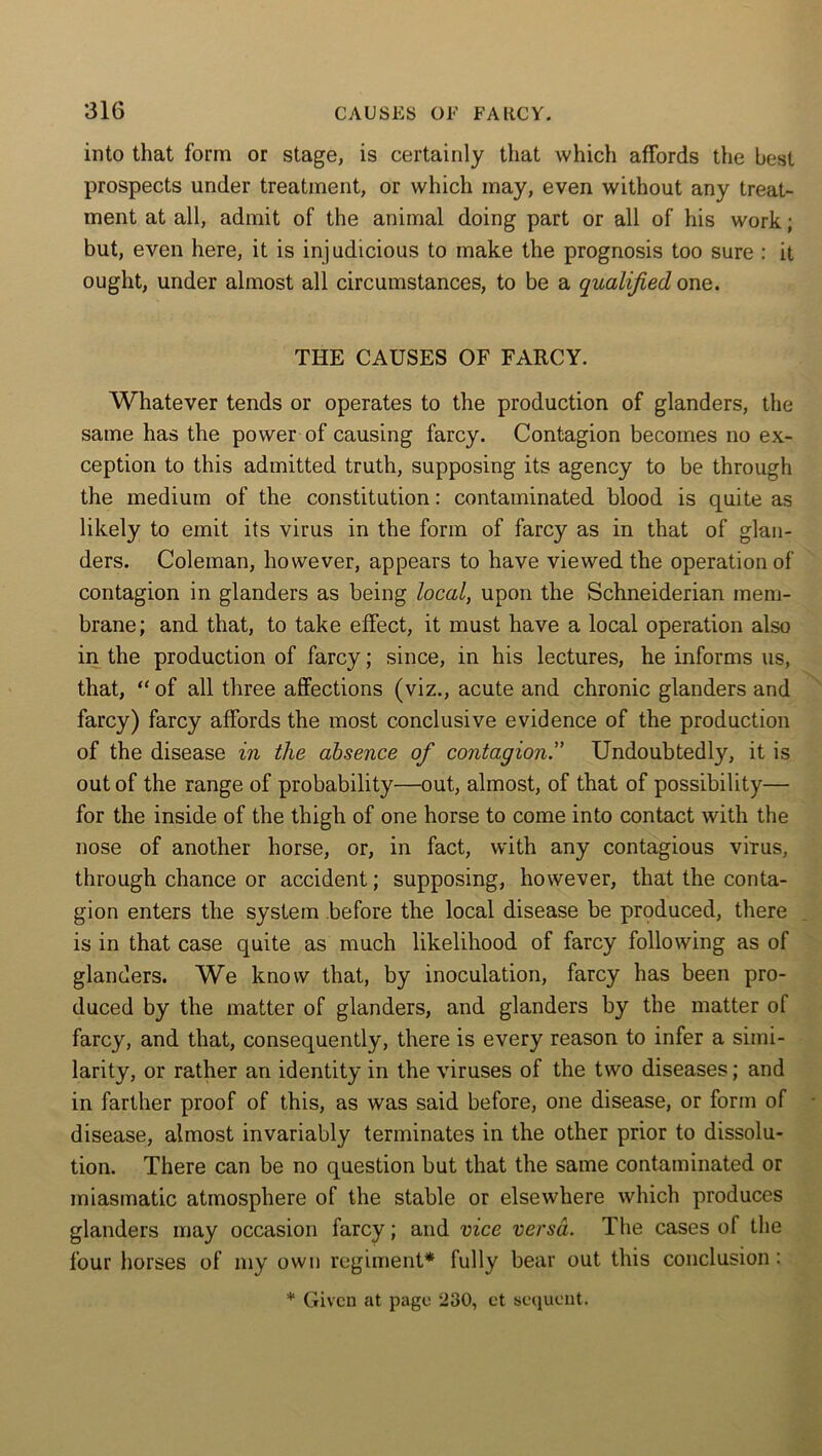into that form or stage, is certainly that which affords the best prospects under treatment, or which may, even without any treat- ment at all, admit of the animal doing part or all of his work; but, even here, it is injudicious to make the prognosis too sure : it ought, under almost all circumstances, to be a qualified one. THE CAUSES OF FARCY. Whatever tends or operates to the production of glanders, the same has the power of causing farcy. Contagion becomes no ex- ception to this admitted truth, supposing its agency to be through the medium of the constitution: contaminated blood is quite as likely to emit its virus in the form of farcy as in that of glan- ders. Coleman, however, appears to have viewed the operation of contagion in glanders as being local, upon the Schneiderian mem- brane; and that, to take effect, it must have a local operation also in the production of farcy; since, in his lectures, he informs us, that, “ of all three affections (viz., acute and chronic glanders and farcy) farcy affords the most conclusive evidence of the production of the disease in the absence of contagion.” Undoubtedly, it is out of the range of probability—out, almost, of that of possibility— for the inside of the thigh of one horse to come into contact with the nose of another horse, or, in fact, with any contagious virus, through chance or accident; supposing, however, that the conta- gion enters the system before the local disease be produced, there is in that case quite as much likelihood of farcy following as of glanders. We know that, by inoculation, farcy has been pro- duced by the matter of glanders, and glanders by the matter of farcy, and that, consequently, there is every reason to infer a simi- larity, or rather an identity in the viruses of the two diseases; and in farther proof of this, as was said before, one disease, or form of disease, almost invariably terminates in the other prior to dissolu- tion. There can be no question but that the same contaminated or miasmatic atmosphere of the stable or elsewhere which produces glanders may occasion farcy; and vice versa. The cases of the four horses of my own regiment* fully bear out this conclusion: * Given at page 230, et sequent.