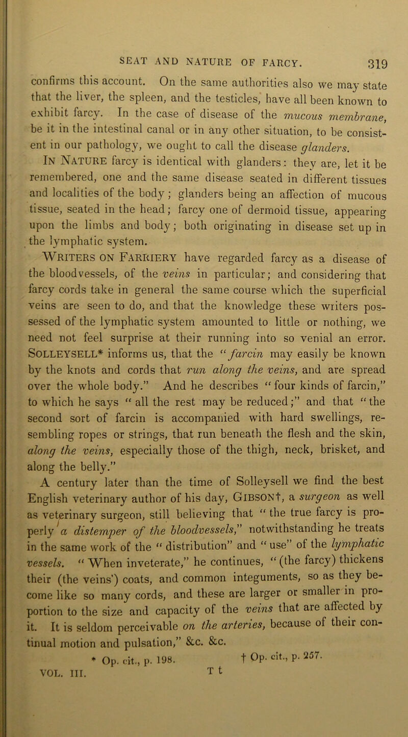 confirms this account. On the same authorities also we may state that the liver, the spleen, and the testicles, have all been known to exhibit farcy. In the case of disease of the mucous membrane, be it in the intestinal canal or m any other situation, to be consist- ent in our pathology, we ought to call the disease glanders. IN Nature farcy is identical with glanders.: they are, let it he remembered, one and the same disease seated in different tissues and localities of the body ; glanders being an affection of mucous tissue, seated in the head; farcy one of dermoid tissue, appearing upon the limbs and body; both originating in disease set up in the lymphatic system. Writers ON Farriery have regarded farcy as a disease of the bloodvessels, of the veins in particular; and considering that farcy cords take in general the same course which the superficial veins are seen to do, and that the knowledge these writers pos- sessed of the lymphatic system amounted to little or nothing, we need not feel surprise at their running into so venial an error. SoLLEYSELL* informs us, that the “ farcin may easily be known by the knots and cords that run along the veins, and are spread over the whole body.” And he describes “ four kinds of farcin,” to which he says “ all the rest may be reduced;” and that the second sort of farcin is accompanied with hard swellings, re- sembling ropes or strings, that run beneath the flesh and the skin, along the veins, especially those of the thigh, neck, brisket, and along the belly.” A century later than the time of Solleysell we find the best English veterinary author of his day, GlBSONt, a surgeon as well as veterinary surgeon, still believing that “ the true farcy is pro- perly a distemper of the bloodvessels,” notwithstanding he treats in the same work of the “ distribution” and “ use’ of the lymphatic vessels. “ When inveterate,” he continues, “(the farcy) thickens their (the veins’) coats, and common integuments, so as they be- come like so many cords, and these are larger or smallei in pro- portion to the size and capacity of the veins that are affected by it. It is seldom perceivable on the arteries, because ol their con- tinual motion and pulsation,” &c. &c. * Op. c'it., p. 198. T t VOL. III. -f Op. cit., p. 257.