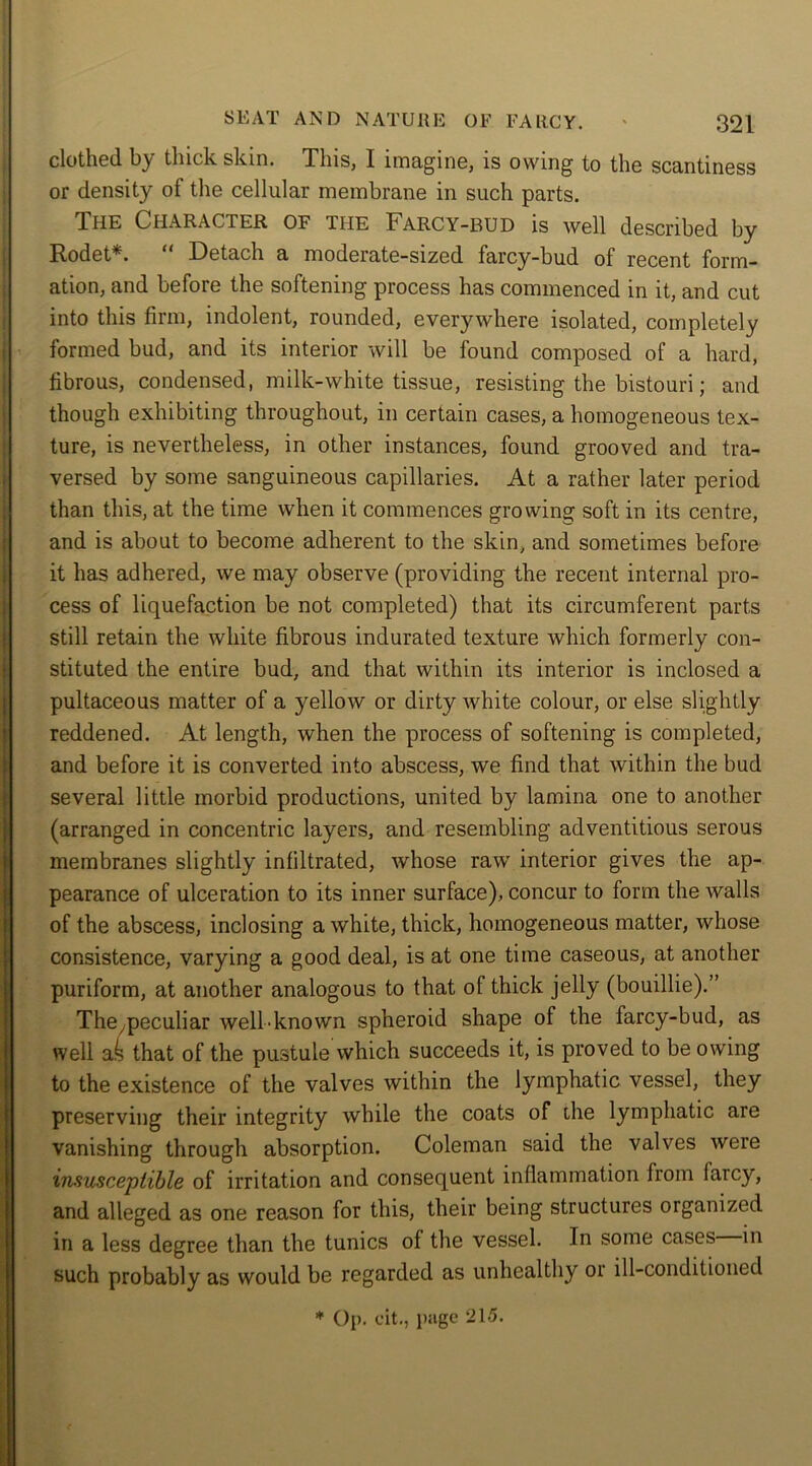 clothed by thick skin. This, I imagine, is owing to the scantiness or density of the cellular membrane in such parts. The Character of the Farcy-bud is well described by Rodet*. “ Detach a moderate-sized farcy-bud of recent form- ation, and before the softening process has commenced in it, and cut into this firm, indolent, rounded, everywhere isolated, completely formed bud, and its interior will be found composed of a hard, fibrous, condensed, milk-white tissue, resisting the bistouri; and though exhibiting throughout, in certain cases, a homogeneous tex- ture, is nevertheless, in other instances, found grooved and tra- versed by some sanguineous capillaries. At a rather later period than this, at the time when it commences growing soft in its centre, and is about to become adherent to the skin, and sometimes before it has adhered, we may observe (providing the recent internal pro- cess of liquefaction be not completed) that its circumferent parts still retain the white fibrous indurated texture which formerly con- stituted the entire bud, and that within its interior is inclosed a pultaceous matter of a yellow or dirty white colour, or else slightly reddened. At length, when the process of softening is completed, and before it is converted into abscess, we find that within the bud several little morbid productions, united by lamina one to another (arranged in concentric layers, and resembling adventitious serous membranes slightly infiltrated, whose raw interior gives the ap- pearance of ulceration to its inner surface), concur to form the walls of the abscess, inclosing a white, thick, homogeneous matter, whose consistence, varying a good deal, is at one time caseous, at another puriform, at another analogous to that of thick jelly (bouillie).” Thepeculiar well-known spheroid shape of the farcy-bud, as well as that of the pustule which succeeds it, is proved to be owing to the existence of the valves within the lymphatic vessel, they preserving their integrity while the coats of the lymphatic are vanishing through absorption. Coleman said the valves were insusceptible of irritation and consequent inflammation from laicy, and alleged as one reason for this, their being structures organized in a less degree than the tunics of the vessel. In some cases in such probably as would be regarded as unhealthy 01 ill-conditioned * Op. fit., page 215.