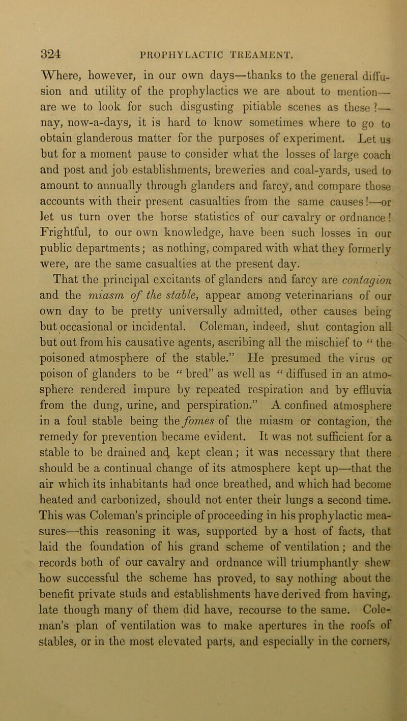 Where, however, in our own days—thanks to the general diffu- sion and utility of the prophylactics we are about to mention— are we to look for such disgusting pitiable scenes as these 1— nay, now-a-daj'S, it is hard to know sometimes where to go to obtain glanderous matter for the purposes of experiment. Let us but for a moment pause to consider what the losses of large coach and post and job establishments, breweries and coal-yards, used to amount to annually through glanders and farcy, and compare those accounts with their present casualties from the same causes!—or let us turn over the horse statistics of our' cavalry or ordnance ! Frightful, to our own knowledge, have been such losses in our public departments; as nothing, compared with what they formerly were, are the same casualties at the present day. That the principal excitants of glanders and farcy are contagion and the miasm of the stable, appear among veterinarians of our own day to be pretty universally admitted, other causes being but occasional or incidental. Coleman, indeed, shut contagion all but out from his causative agents, ascribing all the mischief to “ the poisoned atmosphere of the stable.” He presumed the virus or poison of glanders to be “ bred” as well as “ diffused in an atmo- sphere rendered impure by repeated respiration and by effluvia from the dung, urine, and perspiration.” A confined atmosphere in a foul stable being the fomes of the miasm or contagion, the remedy for prevention became evident. It was not sufficient for a stable to be drained and, kept clean; it was necessary that there should be a continual change of its atmosphere kept up—that the air which its inhabitants had once breathed, and which had become heated and carbonized, should not enter their lungs a second time. This was Coleman’s principle of proceeding in his prophylactic mea- sures—this reasoning it was, supported by a host of facts, that laid the foundation of his grand scheme of ventilation; and the records both of our cavalry and ordnance will triumphantly shew how successful the scheme has proved, to say nothing about the benefit private studs and establishments have derived from having, late though many of them did have, recourse to the same. Cole- man’s plan of ventilation was to make apertures in the roofs of stables, or in the most elevated parts, and especially in the corners,