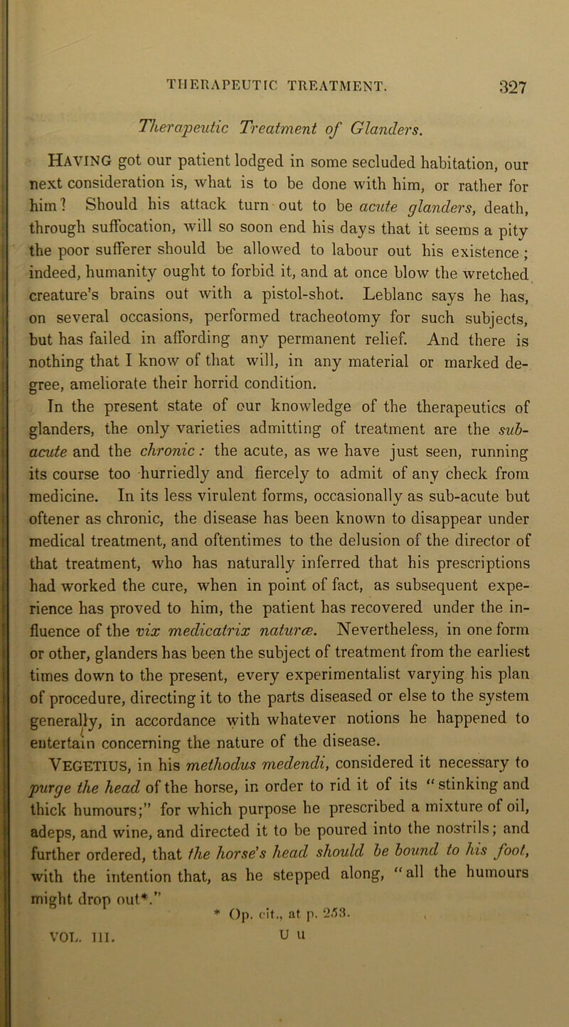 Therapeutic Treatment of Glanders. HAVING got our patient lodged in some secluded habitation, our next consideration is, what is to be done with him, or rather for himl Should his attack turn out to be acute glanders, death, through suffocation, will so soon end his days that it seems a pity the poor sufferer should be allowed to labour out his existence ; indeed, humanity ought to forbid it, and at once blow the wretched creature’s brains out with a pistol-shot. Leblanc says he has, on several occasions, performed tracheotomy for such subjects, but has failed in affording any permanent relief. And there is nothing that I know of that will, in any material or marked de- gree, ameliorate their horrid condition. In the present state of our knowledge of the therapeutics of glanders, the only varieties admitting of treatment are the sub- acute and the chronic: the acute, as we have just seen, running its course too hurriedly and fiercely to admit of any check from medicine. In its less virulent forms, occasionally as sub-acute but oftener as chronic, the disease has been known to disappear under medical treatment, and oftentimes to the delusion of the director of that treatment, who has naturally inferred that his prescriptions had worked the cure, when in point of fact, as subsequent expe- rience has proved to him, the patient has recovered under the in- fluence of the vix medicatrix naturce. Nevertheless, in one form or other, glanders has been the subject of treatment from the earliest times down to the present, every experimentalist varying his plan of procedure, directing it to the parts diseased or else to the system generally, in accordance with whatever notions he happened to entertain concerning the nature of the disease. VEGETIUS, in his methodus medendi, considered it necessary to purge the head of the horse, in order to rid it of its “ stinking and thick humours;” for which purpose he prescribed a mixture of oil, adeps, and wine, and directed it to be poured into the nostrils; and further ordered, that the horse’s head should be bound to his foot, with the intention that, as he stepped along, all the humours might drop out*.” * Op. cit., at P. 2.53. U U VOL. III.