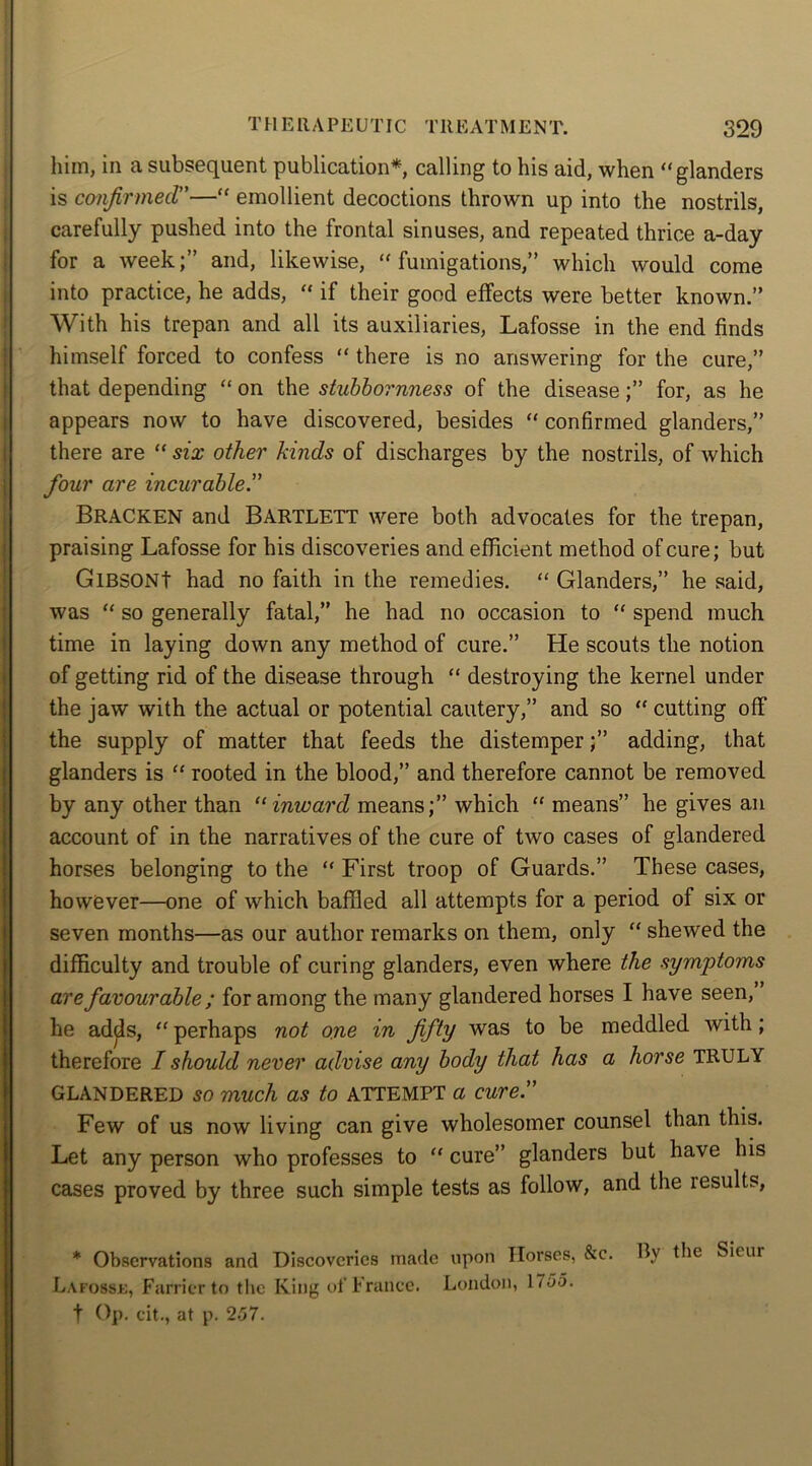 him, in a subsequent publication*, calling to his aid, when “glanders is confirmed”—“ emollient decoctions thrown up into the nostrils, carefully pushed into the frontal sinuses, and repeated thrice a-day for a week;” and, likewise, “fumigations,” which would come into practice, he adds, “ if their good effects were better known.” With his trepan and all its auxiliaries, Lafosse in the end finds himself forced to confess “ there is no answering for the cure,” that depending “ on the stubbornness of the disease;” for, as he appears now to have discovered, besides “ confirmed glanders,” there are “ six other kinds of discharges by the nostrils, of which four are incurable.” Bracken and Bartlett were both advocates for the trepan, praising Lafosse for his discoveries and efficient method of cure; but GlBSONt had no faith in the remedies. “ Glanders,” he said, was “ so generally fatal,” he had no occasion to “ spend much time in laying down any method of cure.” He scouts the notion of getting rid of the disease through “ destroying the kernel under the jaw with the actual or potential cautery,” and so “ cutting off the supply of matter that feeds the distemper;” adding, that glanders is “ rooted in the blood,” and therefore cannot be removed by any other than “inward means;” which “ means” he gives an account of in the narratives of the cure of two cases of glandered horses belonging to the “ First troop of Guards.” These cases, however—one of which baffled all attempts for a period of six or seven months—as our author remarks on them, only “ shewed the difficulty and trouble of curing glanders, even where the symptoms are favourable ; for among the many glandered horses I have seen, he adds, “ perhaps not one in fifty was to be meddled with ; therefore I should never advise any body that has a horse TRULY GLANDERED so much as to ATTEMPT a cure” Few of us now living can give wholesomer counsel than this. Let any person who professes to “ cure” glanders but have his cases proved by three such simple tests as follow, and the lesults, * Observations and Discoveries made upon Horses, &c. By the Sicui Lafosse, Farrier to the King of France. London, 1755. t Op. eit., at p. 257.
