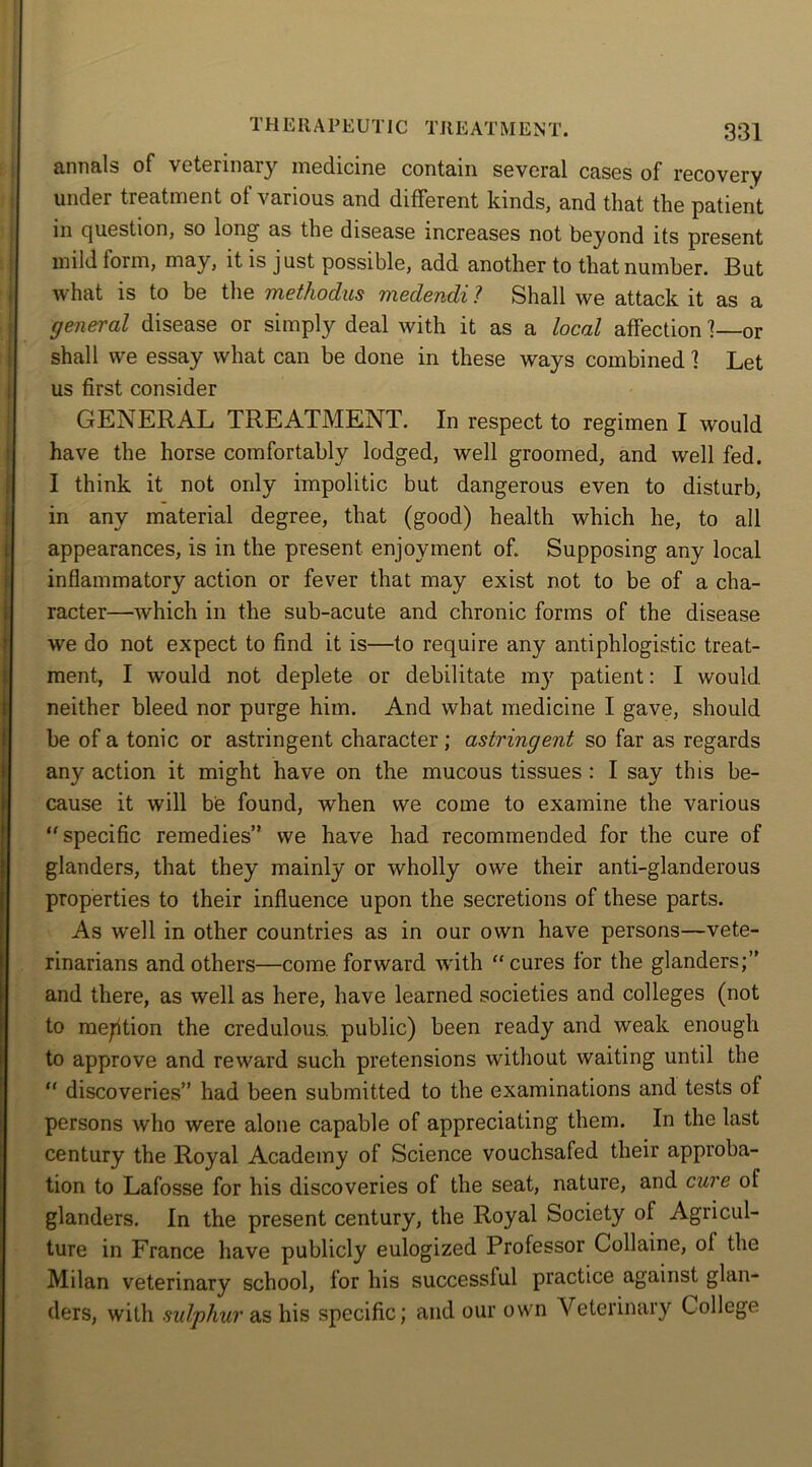 annals of veterinary medicine contain several cases of recovery under treatment of various and different kinds, and that the patient in question, so long as the disease increases not beyond its present mild form, may, it is just possible, add another to that number. But what is to be the methodus medendi ? Shall we attack it as a general disease or simply deal with it as a local affection ] or shall we essay what can be done in these ways combined 1 Let us first consider GENERAL TREATMENT. In respect to regimen I would have the horse comfortably lodged, well groomed, and well fed. I think it not only impolitic but dangerous even to disturb, in any material degree, that (good) health which he, to all appearances, is in the present enjoyment of. Supposing any local inflammatory action or fever that may exist not to be of a cha- racter—which in the sub-acute and chronic forms of the disease we do not expect to find it is—to require any antiphlogistic treat- ment, I would not deplete or debilitate my patient: I would neither bleed nor purge him. And what medicine I gave, should be of a tonic or astringent character ; astringent so far as regards any action it might have on the mucous tissues : I say this be- cause it will be found, when we come to examine the various specific remedies” we have had recommended for the cure of glanders, that they mainly or wholly owe their anti-glanderous properties to their influence upon the secretions of these parts. As well in other countries as in our own have persons—vete- rinarians and others—come forward with cures for the glanders;” and there, as well as here, have learned societies and colleges (not to mention the credulous, public) been ready and weak enough to approve and reward such pretensions without waiting until the  discoveries” had been submitted to the examinations and tests of persons who were alone capable of appreciating them. In the last century the Royal Academy of Science vouchsafed their approba- tion to Lafosse for his discoveries of the seat, nature, and cure of glanders. In the present century, the Royal Society of Agricul- ture in France have publicly eulogized Professor Gollaine, ol the Milan veterinary school, lor his successful practice against glan- ders, with sulphur as his specific; and our own Veterinary College