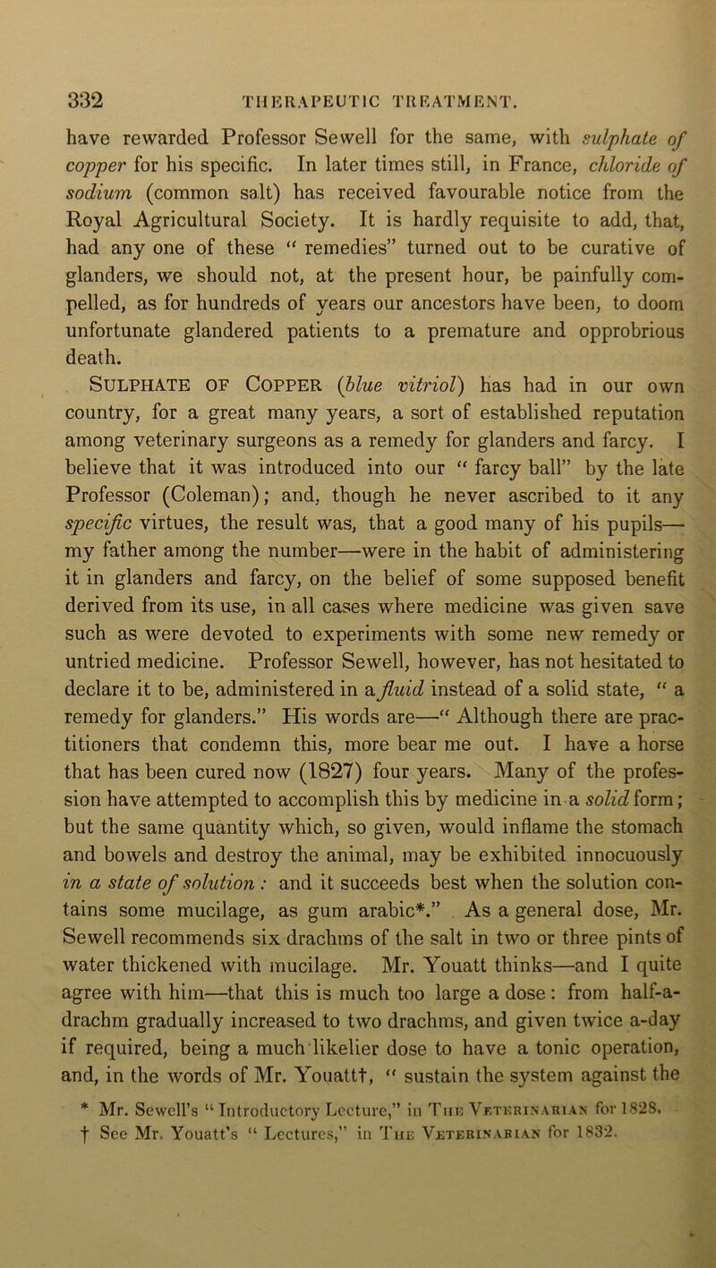 have rewarded Professor Sewell for the same, with sulphate of copper for his specific. In later times still, in France, chloride of sodium (common salt) has received favourable notice from the Royal Agricultural Society. It is hardly requisite to add, that, had any one of these “ remedies” turned out to be curative of glanders, we should not, at the present hour, be painfully com- pelled, as for hundreds of years our ancestors have been, to doom unfortunate glandered patients to a premature and opprobrious death. Sulphate of Copper (blue vitriol) has had in our own country, for a great many years, a sort of established reputation among veterinary surgeons as a remedy for glanders and farcy. I believe that it was introduced into our “ farcy ball” by the late Professor (Coleman); and, though he never ascribed to it any specific virtues, the result was, that a good many of his pupils— my father among the number—were in the habit of administering it in glanders and farcy, on the belief of some supposed benefit derived from its use, in all cases where medicine was given save such as were devoted to experiments with some new remedy or untried medicine. Professor Sewell, however, has not hesitated to declare it to be, administered in a fluid instead of a solid state, “ a remedy for glanders.” His words are—“ Although there are prac- titioners that condemn this, more bear me out. I have a horse that has been cured now (1827) four years. Many of the profes- sion have attempted to accomplish this by medicine in a solid form; but the same quantity which, so given, would inflame the stomach and bowels and destroy the animal, may be exhibited innocuously in a state of solution: and it succeeds best when the solution con- tains some mucilage, as gum arabic*.” As a general dose, Mr. Sewell recommends six drachms of the salt in two or three pints of water thickened with mucilage. Mr. Youatt thinks—and I quite agree with him—that this is much too large a dose : from half-a- drachm gradually increased to two drachms, and given twice a-day if required, being a much likelier dose to have a tonic operation, and, in the words of Mr. Youattt, “ sustain the system against the * Mr. Sewell’s “ Introductory Lecture,” in Tub Veterinarian for 1828. f See Mr, Youatt’s “ Lectures,” in The Veterinarian for 1832.