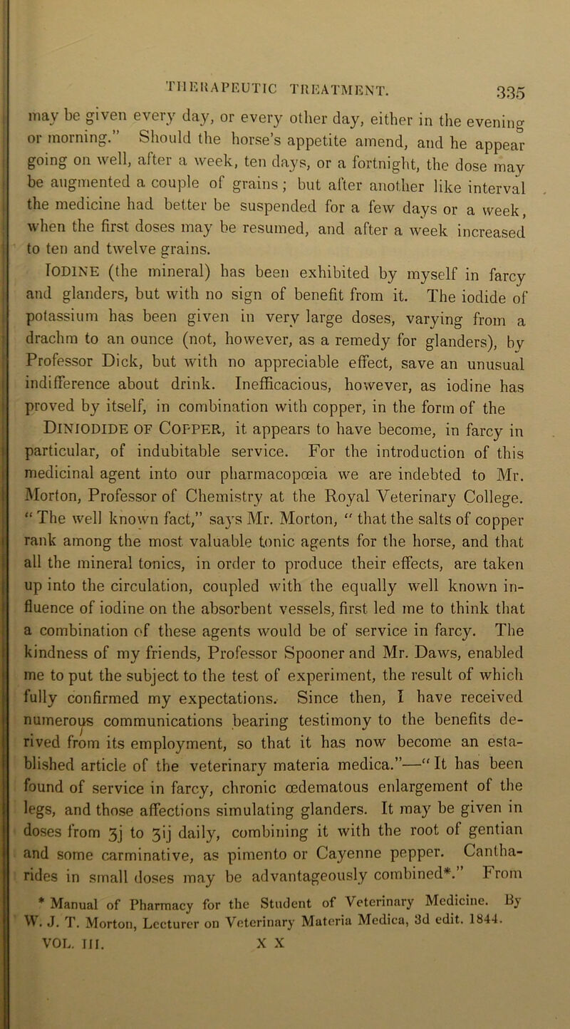 111E It A P E UTIC T It E A T M12N T. may be given every day, or every other day, either in the evening or morning.” Should the horse’s appetite amend, and he appear going on well, after a week, ten days, or a fortnight, the dose may be augmented a couple ol grains but alter another like interval the medicine had better be suspended for a few days or a week, when the first doses may be resumed, and after a week increased to ten and twelve grains. Iodine (the mineral) has been exhibited by myself in farcy and glanders, but with no sign of benefit from it. The iodide of potassium has been given in very large doses, varying from a drachm to an ounce (not, however, as a remedy for glanders), by Professor Dick, but Avith no appreciable effect, save an unusual indifference about drink. Inefficacious, however, as iodine has proved by itself, in combination with copper, in the form of the DlNIODIDE OF COPPER, it appears to have become, in farcy in particular, of indubitable service. For the introduction of this medicinal agent into our pharmacopoeia we are indebted to Mr. Morton, Professor of Chemistry at the Royal Veterinary College. “ The Avell known fact,” sayrs Mr. Morton, “ that the salts of copper rank among the most valuable tonic agents for the horse, and that all the mineral tonics, in order to produce their effects, are taken up into the circulation, coupled Avith the equally Avell known in- fluence of iodine on the absorbent vessels, first led me to think that a combination of these agents Avould be of service in farcy. The kindness of my friends, Professor Spooner and Mr. DaAvs, enabled me to put the subject to the test of experiment, the result of which fully confirmed my expectations. Since then, I have received numeroirs communications bearing testimony to the benefits de- rived from its employment, so that it has now become an esta- blished article of the veterinary materia medica.”—“ It has been found of service in farcy, chronic cedematous enlargement of the legs, and those affections simulating glanders. It may be given in doses from 3j to 3q daily, combining it Avith the root of gentian and some carminative, as pimento or Cayenne pepper. Cantha- rides in small doses may be advantageously combined*. From * Manual of Pharmacy for the Student of Veterinary Medicine. By W. J. T. Morton, Lecturer on Veterinary Materia Medica, 3d edit. 1844. VOL. III. X X