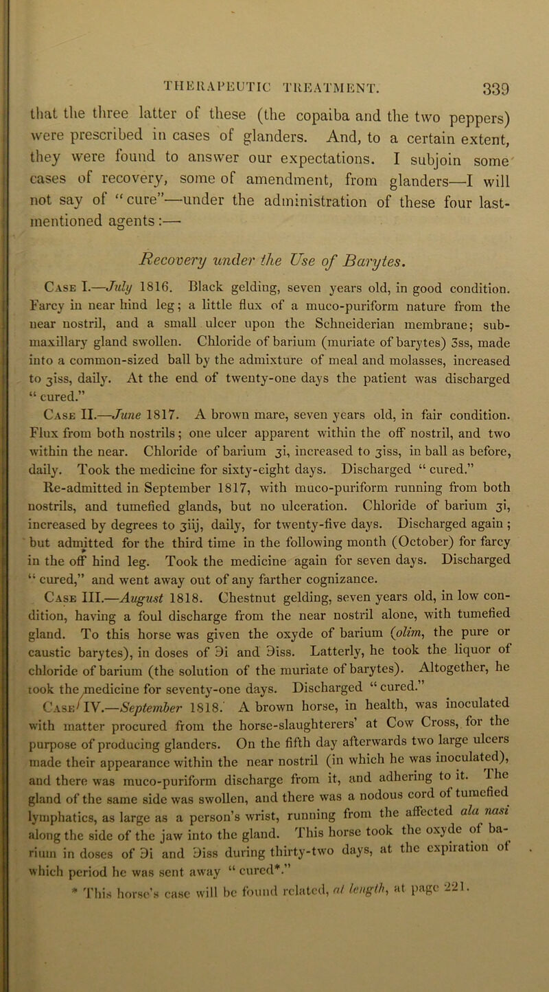 that the tliree latter of these (the copaiba and the two peppers) were prescribed in cases of glanders. And, to a certain extent, they were lound to answer our expectations. I subjoin some cases of recovery, some of amendment, from glanders—I will not say of “ cure”—under the administration of these four last- mentioned agents:— Recovery under the Use of Barytes. Case I.—July 1816. Black gelding, seven years old, in good condition. Farcy in near hind leg; a little flux of a muco-puriform nature from the near nostril, and a small ulcer upon the Schneiderian membrane; sub- maxillary gland swollen. Chloride of barium (muriate of barytes) 3ss, made into a common-sized ball by the admixture of meal and molasses, increased to jiss, daily. At the end of twenty-one days the patient was discharged “ cured.” Case II.—June 1817. A brown mare, seven years old, in fair condition. Flux from both nostrils; one ulcer apparent within the off nostril, and two within the near. Chloride of barium 3i, increased to jiss, in ball as before, daily. Took the medicine for sixty-eight days. Discharged “ cured.” Re-admitted in September 1817, with muco-puriform running from both nostrils, and tumefied glands, but no ulceration. Chloride of barium 3!, increased by degrees to 3iij, daily, for twenty-five days. Discharged again ; but admitted for the third time in the following month (October) for farcy in the off hind leg. Took the medicine again for seven days. Discharged “ cured,” and went away out of any farther cognizance. Case III.—August 1818. Chestnut gelding, seven years old, in low con- dition, having a foul discharge from the near nostril alone, with tumefied gland. To this horse was given the oxyde of barium (olim, the pure or caustic barytes), in doses of Bi and Biss. Latterly, he took the liquor ot chloride of barium (the solution of the muriate ot barytes). Altogether, he took the medicine for seventy-one days. Discharged “ cured. ’ Case1 IV.—September 1818. A brown horse, in health, was inoculated with matter procured from the horse-slaughterers’ at Cow Cross, for the purpose of producing glanders. On the fifth day afterwards two large ulceis made their appearance within the near nostril (in which he was inoculated), and there was muco-puriform discharge from it, and adhering to it. I he gland of the same side was swollen, and there was a nodous cold ot tumefied lymphatics, as large as a person’s wrist, running from the affected ala nasi along the side of the jaw into the gland. 1 his horse took the oxjdc of ba rium in doses of 9i and Biss during thirty-two days, at the expiration ot which period he was sent away “ cured*.” * This horse’s case will be found related, at length, at page 221.