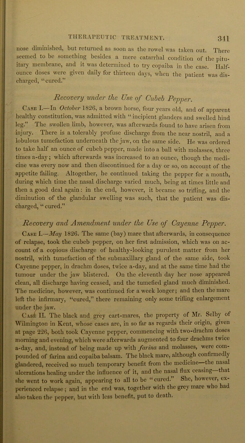 TIIE It A r E U TIC T It EAT M ENT. 311 nose diminished, but returned as soon as the rowel was taken out. There seemed to be something besides a mere catarrhal condition of the pitu- itary membrane, and it was determined to try copaiba in the case. Half- ounce doses were given daily for thirteen days, when the patient was dis- charged, “cured.” Recovery under the Use of Cubeb Pepper. Case I.—In October 1826, a brown horse, four years old, and of apparent healthy constitution, was admitted with “ incipient glanders and swelled hind leg.” The swollen limb, however, was afterwards found to have arisen from injury. There is a tolerably profuse discharge from the near nostril, and a lobulous tumefaction underneath the jaw, on the same side. He was ordered to take half an ounce of cubeb pepper, made into a ball with molasses, three times a-day; which afterwards was increased to an ounce, though the medi- cine was every now and then discontinued for a day or so, on account of the appetite failing. Altogether, he continued taking the pepper for a month, during which time the nasal discharge varied much, being at times little and then a good deal again: in the end, however, it became so trifling, and the diminution of the glandular swelling was such, that the patient was dis- charged, “ cured.” Recovery and Amendment under the Use of Cayenne Pepper. Case I.—May 1826. The same (bay) mare that afterwards, in consequence of relapse, took the cubeb pepper, on her first admission, which was on ac- count of a copious discharge of healthy-looking purulent matter from her nostril, with tumefaction of the submaxillary gland of the same side, took Cayenne pepper, in drachm doses, twice a-day, and at the same time had the tumour under the jaw blistered. On the eleventh day her nose appeared clean, all discharge having ceased, and the tumefied gland much diminished. The medicine, however, was continued for a week longer; and then the mare left the infirmary, “cured,” there remaining only some trifling enlargement under the jaw. Case II. The black and grey cart-mares, the property of Mr. Selby of Wilmington in Kent, whose cases are, in so far as regards their origin, given at page 226, both took Cayenne pepper, commencing with two-drachm doses morning and evening, which were afterwards augmented to four drachms twice a-day, and, instead of being made up with farina and molasses, were com- pounded of farina and copaiba balsam. The black mare, although confiimedly glandered, received so much temporary benefit from the medicine the nasal ulcerations healing under the influence of it, and the nasal flux ceasing that she went to work again, appearing to all to be “cured. She, however, ex- perienced relapse; and in the end was, together with the grey mare who had also taken the pepper, but with less benefit, put to death.