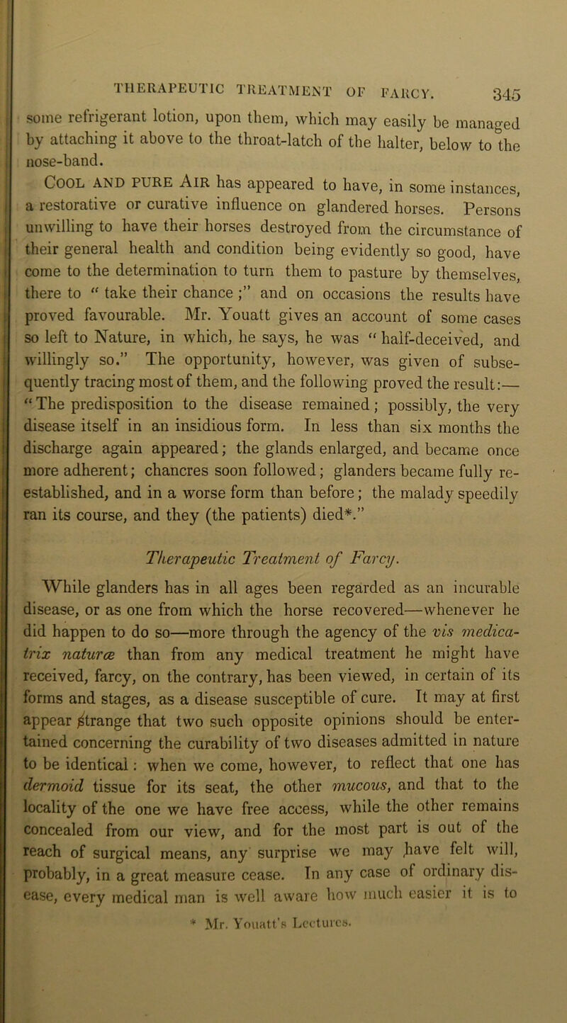 some refrigerant lotion, upon them, which may easily be managed by attaching it above to the throat-latch of the halter, below to the nose-band. Cool AND PURE Air has appeared to have, in some instances, a restorative or curative influence on glandered horses. Persons unwilling to have their horses destroyed from the circumstance of their general health and condition being evidently so good, have come to the determination to turn them to pasture by themselves, there to “ take their chance and on occasions the results have proved favourable. Mr. Youatt gives an account of some cases so left to Nature, in which, he says, he was “ half-deceived, and willingly so.” The opportunity, however, was given of subse- quently tracing most of them, and the following proved the result:— “ The predisposition to the disease remained; possibly, the very disease itself in an insidious form. In less than six months the discharge again appeared; the glands enlarged, and became once more adherent; chancres soon followed; glanders became fully re- established, and in a worse form than before; the malady speedily ran its course, and they (the patients) died*.” Therapeutic Treatment of Farcy. While glanders has in all ages been regarded as an incurable disease, or as one from which the horse recovered—whenever he did happen to do so—more through the agency of the vis meclica- trix natures than from any medical treatment he might have received, farcy, on the contrary, has been viewed, in certain of its forms and stages, as a disease susceptible of cure. It may at first appear Strange that two such opposite opinions should be enter- tained concerning the curability of two diseases admitted in nature to be identical: when we come, however, to reflect that one has dermoid tissue for its seat, the other mucous, and that to the locality of the one we have free access, while the other remains concealed from our view, and for the most part is out of the reach of surgical means, any surprise we may .have felt will, probably, in a great measure cease. In any case oi ordinary dis- ease, every medical man is well aware how much easier it is to * Mr. Youatt's Lectures.