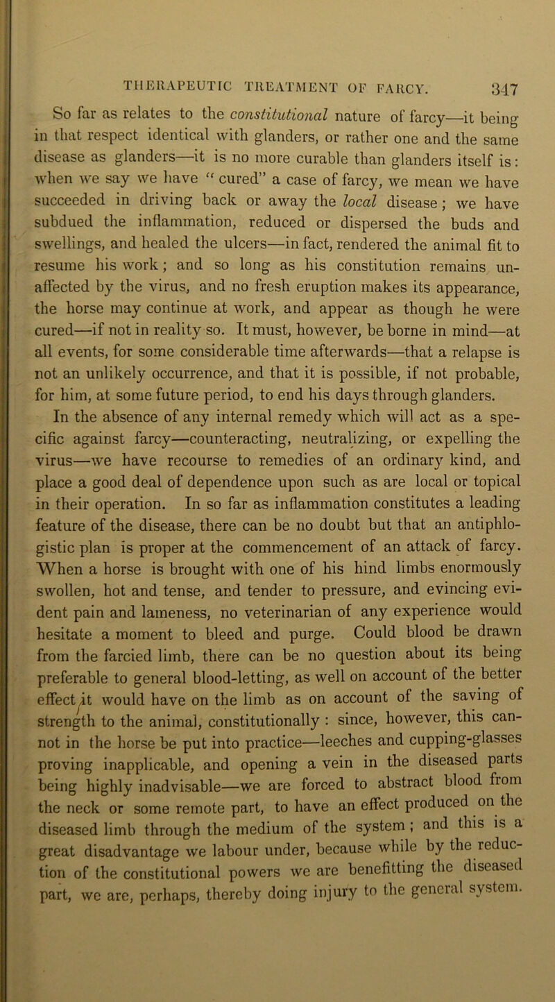 hr'O fai as relates to the constitutional nature ot farcy—it being in that respect identical with glanders, or rather one and the same disease as glanders—it is no more curable than glanders itself is: when we say we have “ cured” a case of farcy, we mean we have succeeded in driving back or away the local disease ; we have subdued the inflammation, reduced or dispersed the buds and swellings, and healed the ulcers—in fact, rendered the animal fit to resume his work; and so long as his constitution remains un- affected by the virus, and no fresh eruption makes its appearance, the horse may continue at work, and appear as though he were cured—if not in reality so. It must, however, be borne in mind—at all events, for some considerable time afterwards—that a relapse is not an unlikely occurrence, and that it is possible, if not probable, for him, at some future period, to end his days through glanders. In the absence of any internal remedy which will act as a spe- cific against farcy—counteracting, neutralizing, or expelling the virus—we have recourse to remedies of an ordinary kind, and place a good deal of dependence upon such as are local or topical in their operation. In so far as inflammation constitutes a leading feature of the disease, there can be no doubt but that an antiphlo- gistic plan is proper at the commencement of an attack of farcy. When a horse is brought with one of his hind limbs enormously swollen, hot and tense, and tender to pressure, and evincing evi- dent pain and lameness, no veterinarian of any experience would hesitate a moment to bleed and purge. Could blood be drawn from the farcied limb, there can be no question about its being preferable to general blood-letting, as well on account of the better effect it would have on the limb as on account of the saving of strength to the animal, constitutionally : since, however, this can- not in the horse be put into practice—leeches and cupping-glasses proving inapplicable, and opening a vein in the diseased parts being highly inadvisable—we are forced to abstract blood from the neck or some remote part, to have an effect produced on the diseased limb through the medium of the system ; and this is a great disadvantage we labour under, because while by the reduc- tion of the constitutional powers we are benefitting the diseased part, we are, perhaps, thereby doing injury to the gencial system.