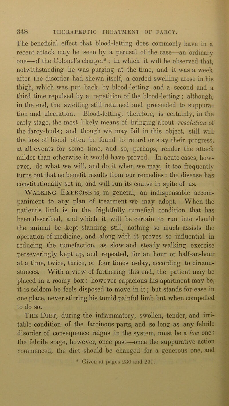 The beneficial effect that blood-letting does commonly have in a recent attack may be seen by a perusal of the case—an ordinary one—of the Colonel’s charger*; in which it will be observed that, notwithstanding he was purging at the time, and it was a week after the disorder had shewn itself, a corded swelling arose in his thigh, which was put back by blood-letting, and a second and a third time repulsed by a repetition of the blood-letting ; although, in the end, the swelling still returned and proceeded to suppura- tion and ulceration. Blood-letting, therefore, is certainly, in the early stage, the most likely means of bringing'about resolution of the farcy-buds; and though we may fail in this object, still will the loss of blood often be found to retard or stay their progress, at all events for some time, and so, perhaps, render the attack milder than otherwise it would have proved. In acute cases, how- ever, do what we will, and do it when we may, it too frequently turns out that no benefit results from our remedies : the disease has constitutionally set in, and will run its course in spite of us. WALKING Exercise is, in general, an indispensable accom- paniment to any plan of treatment we may adopt. When the patient’s limb is in the frightfully tumefied condition that has been described, and which it will be certain to run into should the animal be kept standing still, nothing so much assists the operation of medicine, and along with it proves so influential in reducing the tumefaction, as slow and steady walking exercise perseveringly kept up, and repeated, for an hour or half-an-hour at a time, twice, thrice, or four times a-day, according to circum- stances. With a view of furthering this end, the patient may be placed in a roomy box: however capacious his apartment may be, it is seldom he feels disposed to move in it; but stands for ease in one place, never stirring his tumid painful limb but when compelled to do so. The Diet, during the inflammatory, swollen, tender, and irri- table condition of the farcinous parts, and so long as any febrile disorder of consequence reigns in the system, must be a low one: the febrile stage, however, once past—once the suppurative action commenced, the diet should be changed for a generous one, and * Given at pastes 230 and 231.