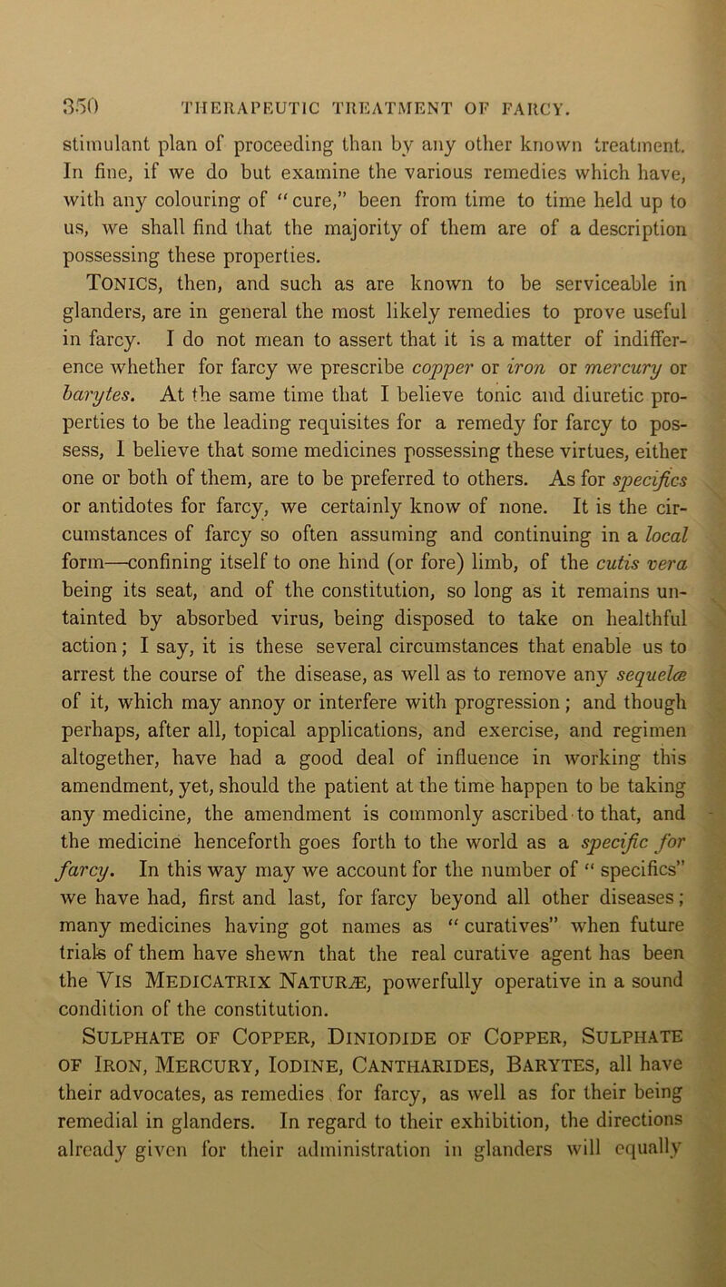 stimulant plan of proceeding than by any other known treatment. In fine, if we do but examine the various remedies which have, with any colouring of “ cure,” been from time to time held up to us, we shall find that the majority of them are of a description possessing these properties. TONICS, then, and such as are known to be serviceable in glanders, are in general the most likely remedies to prove useful in farcy. I do not mean to assert that it is a matter of indiffer- ence whether for farcy we prescribe copper or iron or mercury or barytes. At the same time that I believe tonic and diuretic pro- perties to be the leading requisites for a remedy for farcy to pos- sess, 1 believe that some medicines possessing these virtues, either one or both of them, are to be preferred to others. As for specifics or antidotes for farcy, we certainly know of none. It is the cir- cumstances of farcy so often assuming and continuing in a local form—confining itself to one hind (or fore) limb, of the cutis vera being its seat, and of the constitution, so long as it remains un- tainted by absorbed virus, being disposed to take on healthful action; I say, it is these several circumstances that enable us to arrest the course of the disease, as well as to remove any sequelce of it, which may annoy or interfere with progression; and though perhaps, after all, topical applications, and exercise, and regimen altogether, have had a good deal of influence in working this amendment, yet, should the patient at the time happen to be taking any medicine, the amendment is commonly ascribed to that, and the medicine henceforth goes forth to the world as a specific for farcy. In this way may we account for the number of “ specifics” we have had, first and last, for farcy beyond all other diseases; many medicines having got names as “ curatives” when future trials of them have shewn that the real curative agent has been the Yis MEDICATRIX Naturae, powerfully operative in a sound condition of the constitution. Sulphate of Copper, Diniodide of Copper, Sulphate of Iron, Mercury, Iodine, Cantharides, Barytes, all have their advocates, as remedies for farcy, as well as for their being remedial in glanders. In regard to their exhibition, the directions already given for their administration in glanders will equally