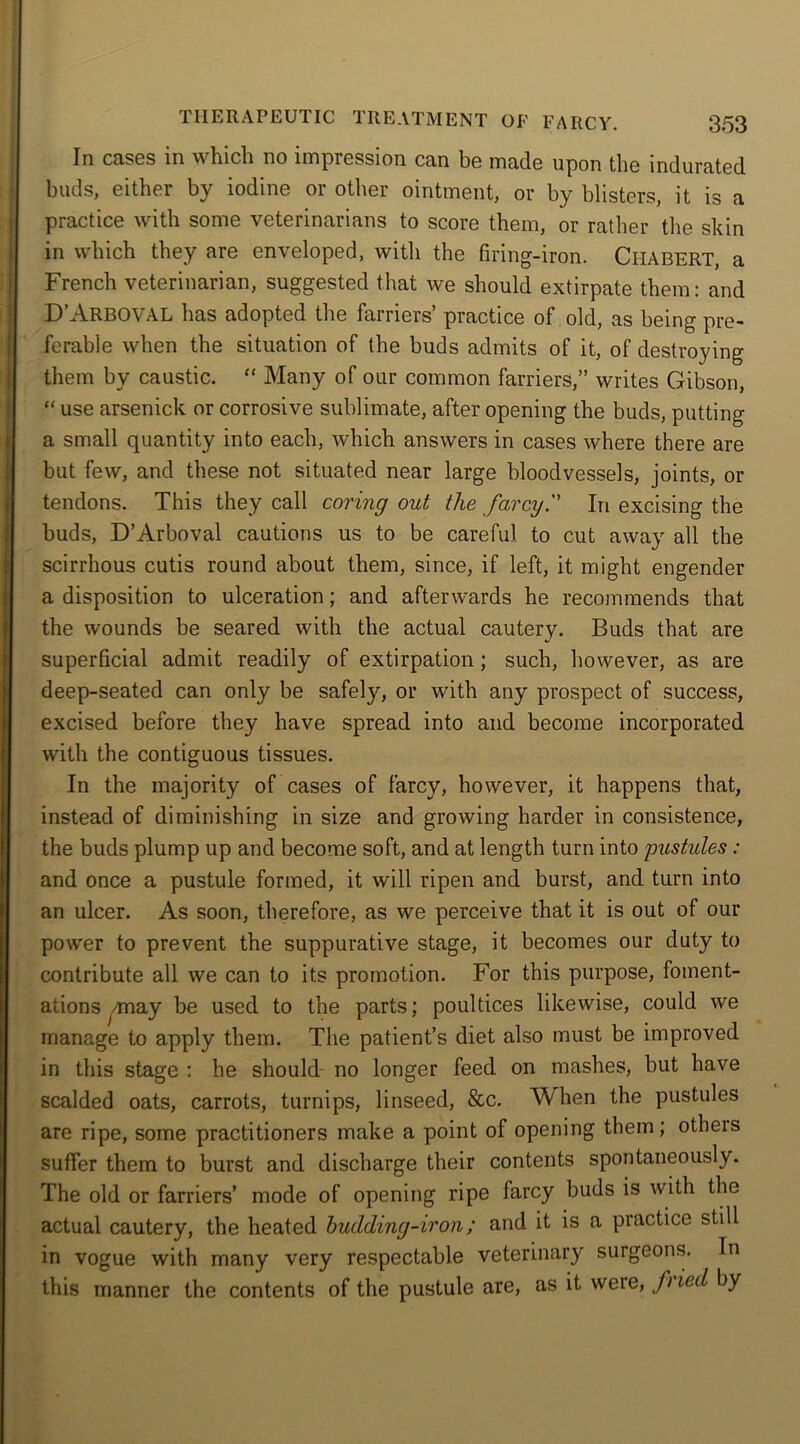 In cases in wlucli no impression can be made upon the indurated buds, either by iodine or other ointment, or by blisters, it is a practice with some veterinarians to score them, or rather the skin in which they are enveloped, with the firing-iron. Cpiabert, a French veterinarian, suggested that we should extirpate them: and D’ARBOVAL has adopted the farriers’ practice of old, as being pre- ferable when the situation of the buds admits of it, of destroying them by caustic. “ Many of our common farriers,” writes Gibson, “ use arsenick or corrosive sublimate, after opening the buds, putting a small quantity into each, which answers in cases where there are but few, and these not situated near large bloodvessels, joints, or tendons. This they call coring out the farcy. In excising the buds, D’Arboval cautions us to be careful to cut away all the scirrhous cutis round about them, since, if left, it might engender a disposition to ulceration; and afterwards he recommends that the wounds be seared with the actual cautery. Buds that are superficial admit readily of extirpation ; such, however, as are deep-seated can only be safely, or with any prospect of success, excised before they have spread into and become incorporated with the contiguous tissues. In the majority of cases of farcy, however, it happens that, instead of diminishing in size and growing harder in consistence, the buds plump up and become soft, and at length turn into pustules : and once a pustule formed, it will ripen and burst, and turn into an ulcer. As soon, therefore, as we perceive that it is out of our power to prevent the suppurative stage, it becomes our duty to contribute all we can to its promotion. For this purpose, foment- ations y/may be used to the parts; poultices likewise, could we manage to apply them. The patient’s diet also must be improved in this stage : he should no longer feed on mashes, but have scalded oats, carrots, turnips, linseed, &c. When the pustules are ripe, some practitioners make a point of opening them; otheis suffer them to burst and discharge their contents spontaneously. The old or farriers’ mode of opening ripe farcy buds is with the actual cautery, the heated budding-iron; and it is a practice still in vogue with many very respectable veterinary surgeons. In this manner the contents of the pustule are, as it weie, ft led by