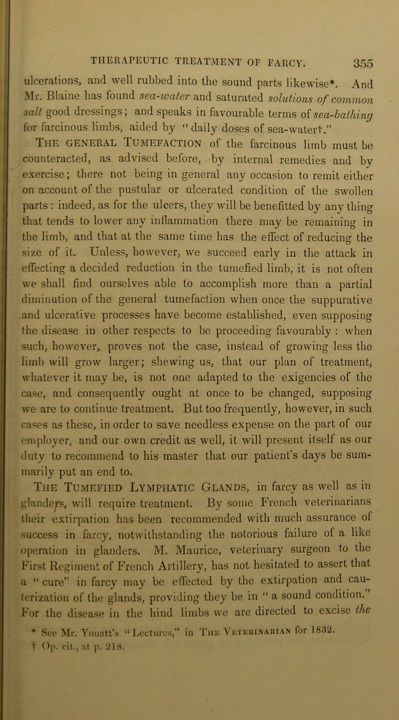 ulcerations, and well rubbed into the sound parts likewise*. And IMi. Blaine has lound sea-zvatcr and saturated solutions of common salt good dressings; and speaks in favourable terms of sea-bathing for farcinous limbs, aided by “ daily doses of sea-water!.” The general Tumefaction ot the farcinous limb must be counteracted, as advised before, by internal remedies and by exercise; there not being in general any occasion to remit either on account of the pustular or ulcerated condition of the swollen parts : indeed, as for the ulcers, they will be benefited by any thing that tends to lower any inflammation there may be remaining in the limb, and that at the same time has the effect of reducing the size of it. Unless, however, we succeed early in the attack in effecting a decided reduction in the tumefied limb, it is not often we shall find ourselves able to accomplish more than a partial diminution of the general tumefaction when once the suppurative and ulcerative processes have become established, even supposing the disease in other respects to be proceeding favourably : when such, however, proves not the case, instead of growing less the limb will grow larger; shewing us, that our plan of treatment, whatever it may be, is not one adapted to the exigencies of the case, and consequently ought at once to be changed, supposing we are to continue treatment. But too frequently, however, in such cases as these, in order to save needless expense on the part of our employer, and our own credit as well, it will present itself as our duty to recommend to his master that our patient's days be sum- marily put an end to. The Tumefied Lymphatic Glands, in farcy as well as in glanders, will require treatment. By some French veterinarians their extirpation has been recommended with much assurance of success in farcy, notwithstanding the notorious failure of a like operation in glanders. M. Maurice, veterinary surgeon to the First Regiment of French Artillery, has not hesitated to assert that a “ cure” in farcy may be effected by the extirpation and cau- terization of the glands, providing they be in “ a sound condition. For the disease in the hind limbs we are directed to excise the '* See Mr. Youatt’s “Lectures,” in The Veterinarian for 1832. t Op. cit., at p. 218.