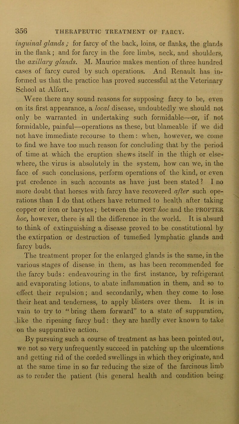 inguinal glands ; for farcy of the back, loins, or flanks, the glands in the flank; and for farcy in the fore limbs, neck, and shoulders, the axillary glands. M. Maurice makes mention of three hundred cases of farcy cured by such operations. And Renault has in- formed us that the practice has proved successful at the Veterinary School at Alfort. Were there any sound reasons for supposing farcy to be, even on its first appearance, a local disease, undoubtedly we should not only be warranted in undertaking such formidable—or, if not formidable, painful—operations as these, but blameable if we did not have immediate recourse to them : when, however, we come to find we have too much reason for concluding that by the period of time at which the eruption shews itself in the thigh or else- where, the virus is absolutely in the system, how can we, in the face of such conclusions, perform operations of the kind, or even put credence in such accounts as have just been stated! I no more doubt that horses with farcy have recovered after such ope- rations than I do that others have returned to health after taking copper or iron or barytes; between the POST hoc and the PROPTER hoc, however, there is all the difference in the world. It is absurd to think of extinguishing a disease proved to be constitutional by the extirpation or destruction of tumefied lymphatic glands and farcy buds. The treatment proper for the enlarged glands is the same, in the various stages of disease, in them, as has been recommended for the farcy buds: endeavouring in the first instance, by refrigerant and evaporating lotions, to abate inflammation in them, and so to effect their repulsion; and secondarily, when they come to lose their heat and tenderness, to apply blisters over them. It is in vain to try to “ bring them forward” to a state of suppuration, like the ripening farcy bud: they are hardly ever known to take on the suppurative action. By pursuing such a course of treatment as has been pointed out, we not so very unfrequently succeed in patching up the ulcerations and getting rid of the corded swellings in which they originate, and at the same time in so far reducing the size of the farcinous limb as to render the patient (his general health and condition being