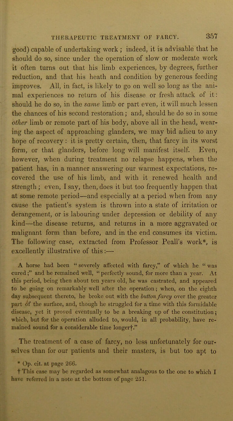 good) capable of undertaking work ; indeed, it is advisable that he should do so, since under the operation of slow or moderate work it often turns out that his limb experiences, by degrees, further reduction, and that his heath and condition by generous feeding improves. All, in fact, is likely to go on well so long as the ani- mal experiences no return of his disease or fresh attack of it: should he do so, in the same limb or part even, it will much lessen the chances of his second restoration; and, should he do so in some other limb or remote part of his body, above all in the head, wear- ing the aspect of approaching glanders, we may bid adieu to any hope of recovery: it. is pretty certain, then, that farcy in its worst form, or that glanders, before long will manifest itself. Even, however, when during treatment no relapse happens, when the patient has, in a manner answering our warmest expectations, re- covered the use of his limb, and with it renewed health and strength ; even, I say, then, does it but too frequently happen that at some remote period—and especially at a period when from any cause the patient’s system is thrown into a state of irritation or derangement, or is labouring under depression or debility of any kind—the disease returns, and returns in a more aggravated or malignant form than before, and in the end consumes its victim. The following case, extracted from Professor Peak's work*, is excellently illustrative of this :— A horse had been “ severely affected with farcy,” of which he “ was curedand he remained well, “ perfectly sound, for more than a year. At this period, being then about ten years old, he was castrated, and appeared to be going on remarkably well after the operation; when, on the eighth day subsequent thereto, he broke out with the button farcy over the greater part of the surface, and, though he struggled for a time with this formidable disease, yet it proved eventually to be a breaking up of the constitution; which, but for the operation alluded to, would, in all probability, have re- mained sound for a considerable time longerf.” The treatment of a case of farcy, no less unfortunately for our- selves than for our patients and their masters, is but too apt to * Op. cit. at page 266. f This case may be regarded as somewhat analagous to the one to which I have referred in a note at the bottom of page 251.