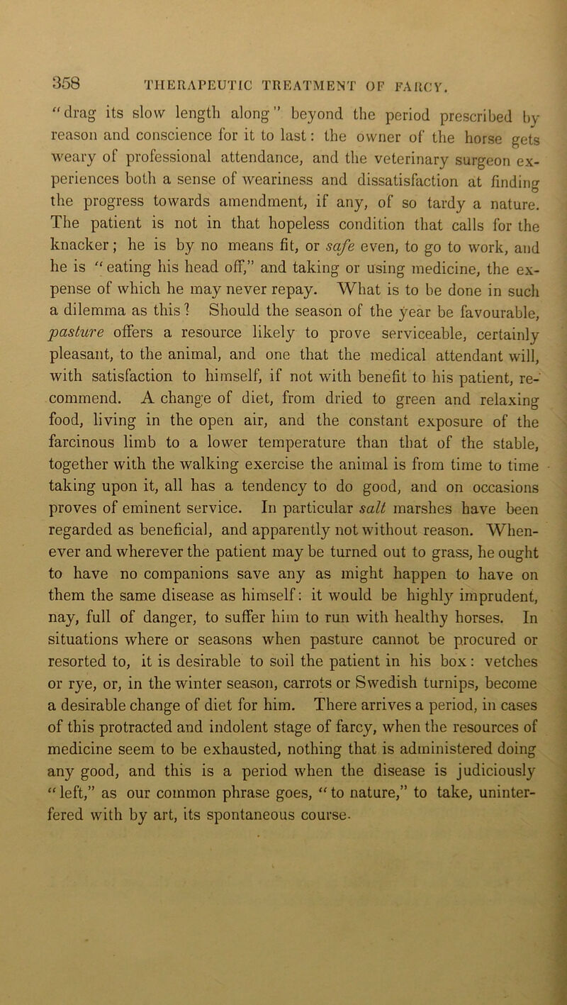 “drag its slow length along” beyond the period prescribed by- reason and conscience lor it to last: the owner of the horse gets weary of professional attendance, and the veterinary surgeon ex- periences both a sense of weariness and dissatisfaction at finding the progress towards amendment, if any, of so tardy a nature. The patient is not in that hopeless condition that calls for the knacker; he is by no means fit, or safe even, to go to work, and he is “ eating his head off,” and taking or using medicine, the ex- pense of which he may never repay. What is to be done in such a dilemma as this 1 Should the season of the year be favourable, pasture offers a resource likely to prove serviceable, certainly pleasant, to the animal, and one that the medical attendant will, with satisfaction to himself, if not with benefit to his patient, re- commend. A change of diet, from dried to green and relaxing food, living in the open air, and the constant exposure of the farcinous limb to a lower temperature than that of the stable, together with the walking exercise the animal is from time to time taking upon it, all has a tendency to do good, and on occasions proves of eminent service. In particular salt marshes have been regarded as beneficial, and apparently not without reason. When- ever and wherever the patient may be turned out to grass, he ought to have no companions save any as might happen to have on them the same disease as himself: it would be highly imprudent, nay, full of danger, to suffer him to run with healthy horses. In situations where or seasons when pasture cannot be procured or resorted to, it is desirable to soil the patient in his box: vetches or rye, or, in the winter season, carrots or Swedish turnips, become a desirable change of diet for him. There arrives a period, in cases of this protracted and indolent stage of farcy, when the resources of medicine seem to be exhausted, nothing that is administered doing any good, and this is a period when the disease is judiciously “ left,” as our common phrase goes, “ to nature,” to take, uninter- fered with by art, its spontaneous course-