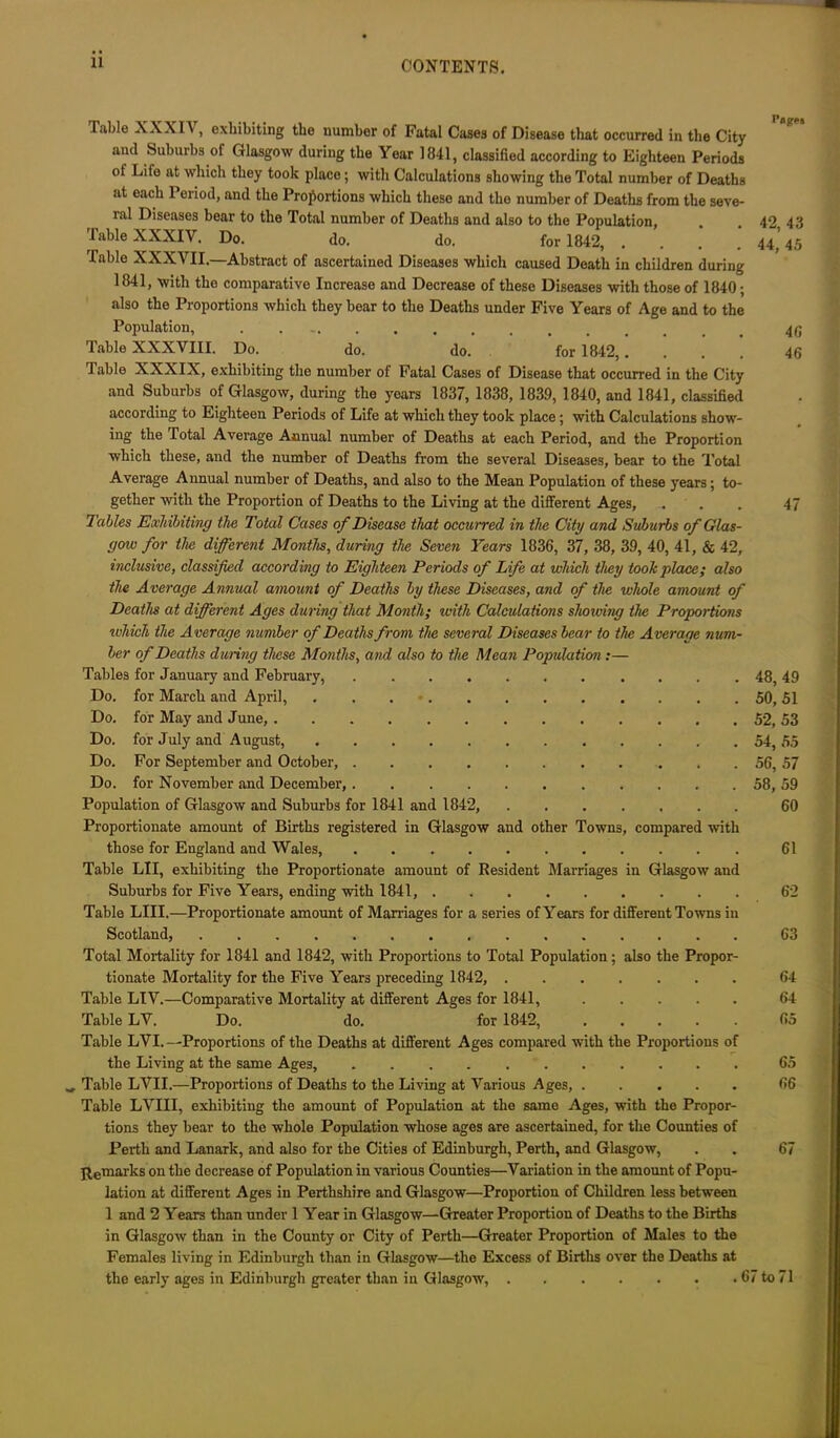 Table X X X1A , exliibiting the number of Fatal Cases of Disease that occurred in the City and Suburbs of Glasgow during the Year 1841, classified according to Eighteen Periods ot Life at which they took place; with Calculations showing the Total number of Deaths at each 1 eriod, and the Proportions which these and the number of Deaths from the seve- ral Diseases bear to the Total number of Deaths and also to the Population, 42 43 Table XXXIV. Do. do. do. for 1842, 44^45 Table XXXVII.—Abstract of ascertained Diseases which caused Death in children during 1841, with the comparative Increase and Decrease of these Diseases with those of 1840; also the Proportions which they bear to the Deaths under Five Years of Age and to the Population, . Table XXXVIII. Do. do. do. for 1842,.... 46 Table XXXIX, exhibiting the number ot Fatal Cases of Disease that occurred in the City and Suburbs of Glasgow, during the yoars 1837, 1838, 1839, 1840, and 1841, classified according to Eighteen Periods of Life at which they took place ; with Calculations show- ing the Total Average Annual number of Deaths at each Period, and the Proportion which these, and the number of Deaths from the several Diseases, bear to the Total Average Annual number of Deaths, and also to the Mean Population of these years; to- gether with the Proportion of Deaths to the Living at the different Ages, ... 47 Tables Exhibiting the Total Cases of Disease that occurred in the City and Suburbs of Glas- gow for the different Months, during the Seven Years 1836, 37, 38, 39, 40, 41, & 42, inclusive, classified according to Eighteen Periods of Life at which they took place; also the Average Annual amount of Deaths by these Diseases, and of the whole amount of Deaths at different Ages during that Month; with Calculations showing the Proportions which the Average number of Deaths from the several Diseases bear to the Average num- ber of Deaths dining these Months, and also to the Mean Population:— Tables for January and February, 48, 49 Do. for March and April, ... ' 50, 51 Do. for May and June, 52, 53 Do. for July and August, 54, 55 Do. For September and October, 56, 57 Do. for November and December, 58, 59 Population of Glasgow and Suburbs for 1841 and 1842, ....... 60 Proportionate amount of Births registered in Glasgow and other Towns, compared with those for England and Wales, 61 Table LII, exhibiting the Proportionate amount of Resident Marriages in Glasgow and Suburbs for Five Years, ending with 1841, 62 Table LIII.—Proportionate amount of Marriages for a series of Years for different Towns in Scotland, 63 Total Mortality for 1841 and 1842, with Proportions to Total Population; also the Propor- tionate Mortality for the Five Years preceding 1842, 64 Table LIV.—Comparative Mortality at different Ages for 1841, 64 Table LV. Do. do. for 1842, 65 Table LVI.—Proportions of the Deaths at different Ages compared with the Proportions of the Living at the same Ages, 65 Table LVII.—Proportions of Deaths to the Living at Various Ages, 66 Table LVIII, exhibiting the amount of Population at the same Ages, with the Propor- tions they bear to the whole Population whose ages are ascertained, for the Counties of Perth and Lanark, and also for the Cities of Edinburgh, Perth, and Glasgow, . . 67 Remarks on the decrease of Population in various Counties—Variation in the amount of Popu- lation at different Ages in Perthshire and Glasgow—Proportion of Children less between 1 and 2 Years than under 1 Year in Glasgow—Greater Proportion of Deaths to the Births in Glasgow than in the County or City of Perth—Greater Proportion of Males to the Females living in Edinburgh than in Glasgow—the Excess of Births over the Deaths at the early ages in Edinburgh greater than in Glasgow, 67 to 71