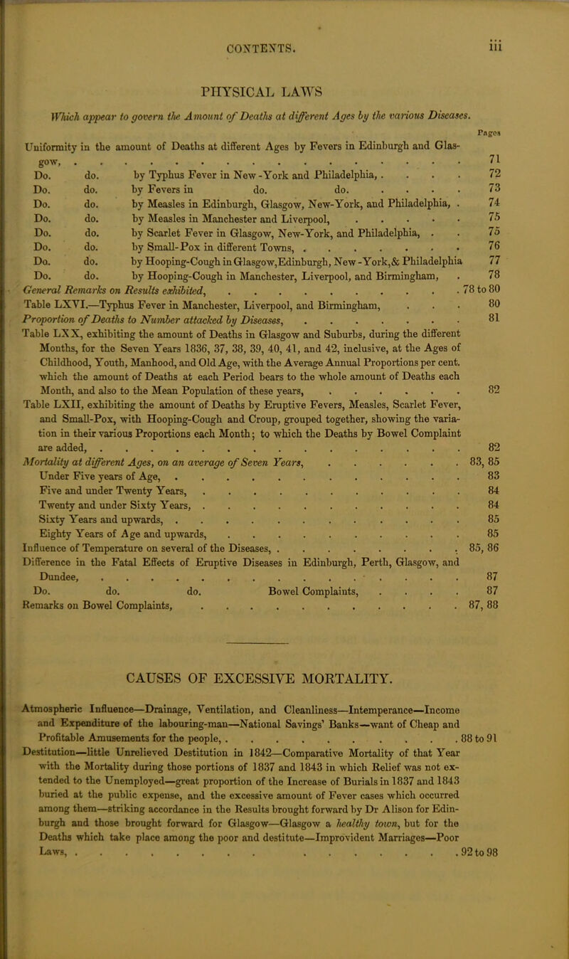 PHYSICAL LAWS Which appear to govern the A mount of Deaths at different Ages by the various Diseases. Fagos Uniformity in the amount of Deaths at different Ages by Fevers in Edinburgh and Glas- gow, 71 Do. do. by Typhus Fever in New-York and Philadelphia,. ... 72 Do. do. by Fevers in do. do. .... 73 Do. do. by Measles in Edinburgh, Glasgow, New-York, and Philadelphia, . 74 Do. do. by Measles in Manchester and Liverpool, 75 Do. do. by Scarlet Fever in Glasgow, New-York, and Philadelphia, . . 75 Do. do. by Small-Pox in different Towns, 76 Do. do. by Hooping-Cough in Glasgow,Edinburgh, New-York,& Philadelphia 77 Do. do. by Hooping-Cough in Manchester, Liverpool, and Birmingham, . 78 General Remarks on Results exhibited 78 to 80 Table LXYI.—Typhus Fever in Manchester, Liverpool, and Birmingham, ... 80 Proportion of Deaths to Number attacked by Diseases, 31 Table LXX, exhibiting the amount of Deaths in Glasgow and Suburbs, during the different Months, for the Seven Years 1836, 37, 38, 39, 40, 41, and 42, inclusive, at the Ages of Childhood, Youth, Manhood, and Old Age, with the Average Annual Proportions per cent, which the amount of Deaths at each Period bears to the whole amount of Deaths each Month, and also to the Mean Population of these year's, 82 Table LXII, exhibiting the amount of Deaths by Eruptive Fevers, Measles, Scarlet Fever, and Small-Pox, with Hooping-Cough and Croup, grouped together, showing the varia- tion in their various Proportions each Month; to which the Deaths by Bowel Complaint are added, 82 Mortality at different Ages, on an average of Seven Years, 83, 85 Under Five years of Age, 83 Five and under Twenty Years, 84 Twenty and under Sixty Year’s, 84 Sixty Years and upwards, 85 Eighty Years of Age and upwards, 85 Influence of Temperature on several of the Diseases, 85, 86 Difference in the Fatal Effects of Eruptive Diseases in Edinburgh, Perth, Glasgow, and Dundee, 87 Do. do. do. Bowel Complaints, .... 87 Remarks on Bowel Complaints, 87, 88 CAUSES OF EXCESSIVE MORTALITY. Atmospheric Influence—Drainage, Ventilation, and Cleanliness—Intemperance—Income and Expenditure of the labouring-man—National Savings’ Banks—want of Cheap and Profitable Amusements for the people, 88 to 91 Destitution—little Unrelieved Destitution in 1842—Comparative Mortality of that Year with the Mortality during those portions of 1837 and 1843 in which Relief was not ex- tended to the Unemployed—great proportion of the Increase of Burials in 1837 and 1843 buried at the public expense, and the excessive amount of Fever cases which occurred among them—striking accordance in the Results brought forward by Dr Alison for Edin- burgh and those brought forward for Glasgow—Glasgow a healthy town, but for the Deaths which take place among the poor and destitute—Improvident Marriages—Poor Laws, 92 to 98