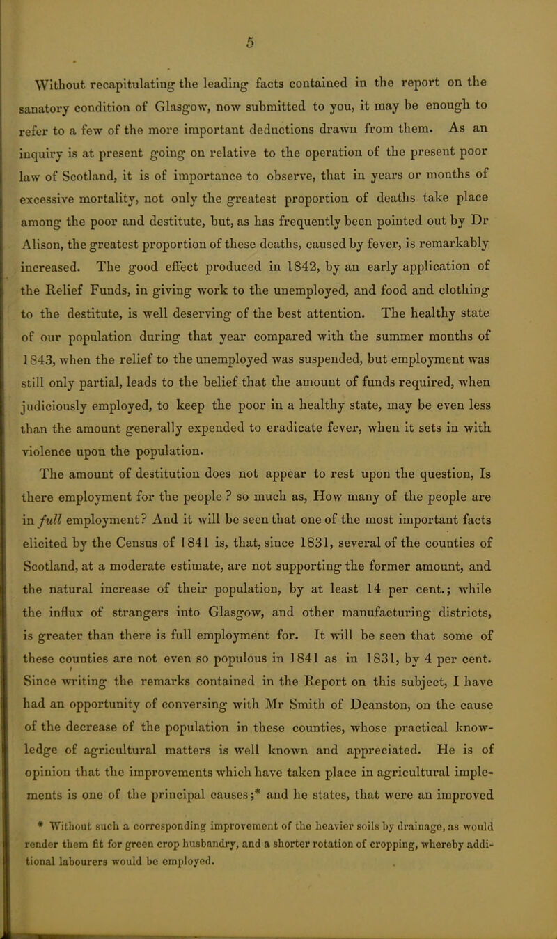 Without recapitulating the leading facts contained in the report on the sanatory condition of Glasgow, now submitted to you, it may be enough to refer to a few of the more important deductions drawn from them. As an inquiry is at present going on relative to the operation of the present poor law of Scotland, it is of importance to observe, that in years or months of excessive mortality, not only the greatest proportion of deaths take place among the poor and destitute, but, as has frequently been pointed out by Dr Alison, the greatest proportion of these deaths, caused by fever, is remarkably increased. The good effect produced in 1842, by an early application of the Relief Funds, in giving work to the unemployed, and food and clothing to the destitute, is well deserving of the best attention. The healthy state of our population during that year compai’ed with the summer months of 1843, when the relief to the unemployed was suspended, but employment was still only partial, leads to the belief that the amount of funds required, when judiciously employed, to keep the poor in a healthy state, may be even less than the amount generally expended to eradicate fever, when it sets in with violence upon the population. The amount of destitution does not appear to rest upon the question, Is there employment for the people ? so much as, How many of the people are in full employment? And it will be seen that one of the most important facts elicited by the Census of 1841 is, that, since 1831, several of the couuties of Scotland, at a moderate estimate, are not supporting the former amount, and the natural increase of their population, by at least 14 per cent.; while the influx of strangers into Glasgow, and other manufacturing districts, is greater than there is full employment for. It will be seen that some of these counties are not even so populous in 1841 as in 1831, by 4 per cent. Since writing the remarks contained in the Report on this subject, I have had an opportunity of conversing with Mr Smith of Deanston, on the cause of the decrease of the population in these counties, whose practical know- ledge of agricultural matters is well known and appreciated. He is of opinion that the improvements which have taken place in agricultural imple- ments is one of the principal causes ;* and he states, that were an improved * Without such a corresponding improvement of the heavier soils by drainage, as would render them fit for green crop husbandry, and a shorter rotation of cropping, -whereby addi- tional labourers would be employed.
