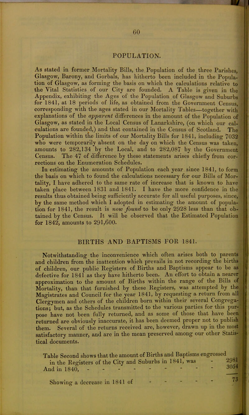 GO POPULATION. As stated in former Mortality Bills, the Population of the three Parishes, Glasgow, Barony, and Gorbals, has hitherto been included in the Popula- tion of Glasgow, as forming the basis on which the calculations relative to the Vital Statistics of our City are founded. A Table is given in the Appendix, exhibiting the Ages of the Population of Glasgow and Suburbs for 1841, at 18 periods of life, as obtained from the Government Census, corresponding with the ages stated in our Mortality Tables—together with explanations of the apparent differences in the amount of the Population of Glasgow, as stated in the Local Census of Lanai’kshire, (on which our cal- culations are founded,) and that contained in the Census of Scotland. The Population within the limits of our Mortality Bills for 1841, including 7032 who were temporarily absent on the day on which the Census was taken, amounts to 282,134 by the Local, and to 282,087 by the Government Census. The 47 of difference by these statements arises chiefly from cor- rections on the Enumeration Schedules. In estimating the amounts of Population each year since 1841, to form the basis on which to found the calculations necessary for our Bills of Mor- tality, I have adhered to the same rate of increase that is known to have taken place between 1831 and 1841. I have the more confidence in the results thus obtained being sufficiently accurate for all useful purposes, since, by the same method which I adopted in estimating the amount of popula- tion for 1841, the result is now found to be only 2928 less than that ob- tained by the Census. It will be observed that the Estimated Population for 1842, amounts to 291,600. BIRTHS AND BAPTISMS FOR 1841. Notwithstanding the inconvenience which often arises both to parents and children from the inattention which prevails in not recording the births of children, our public Registers of Births and Baptisms appear to be as defective for 1841 as they have hitherto been. An effort to obtain a nearer approximation to the amount of Births within the range of the Bills of Mortality, than that furnished by these Registers, was attempted by the Magistrates and Council for the year 1841, by requesting a return from all Clergymen and others of the children born within their several Congrega- tions; but, as the Schedules transmitted to the various parties for this pur- pose have not been fully returned, and as some of those that have been returned are obviously inaccurate, it has been deemed proper not to publish them. Several of the returns received are, however, drawn up in the most satisfactory manner, and are in the mean preserved among our other Statis- tical documents. Table Second shows that the amount of Births and Baptisms engrossed j in the Registers of the City and Suburbs in 1841, was And in 1840, ------ Showing a decrease in 1841 of