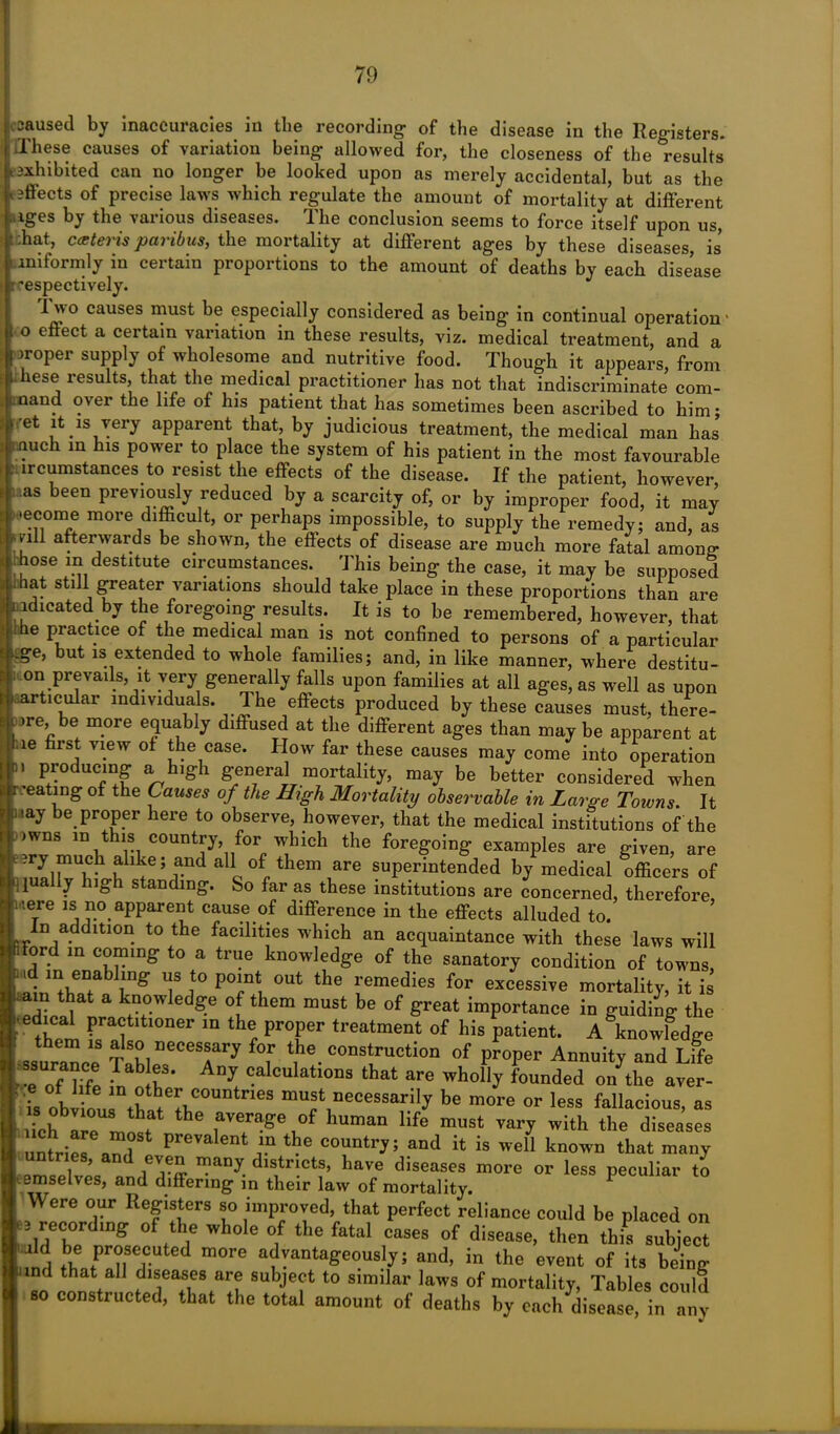 caused by inaccuracies in the recording of the disease in the Registers. These causes of variation being allowed for, the closeness of the results exhibited can no longer be looked upon as merely accidental, but as the effects of precise laws which regulate the amount of mortality at different ( iges by the various diseases. The conclusion seems to force itself upon us, f ;hat, cceteris paribus, the mortality at different ages by these diseases, is uniformly in certain proportions to the amount of deaths by each disease -espectively. Ivvo causes must be especially considered as being in continual operation1 o effect a certain variation in these results, viz. medical treatment, and a | proper supply of wholesome and nutritive food. Though it appears, from these results, that the medical practitioner has not that indiscriminate com- mand over the life of his patient that lias sometimes been ascribed to him; ■ et it is very apparent that, by judicious treatment, the medical man has much in his power to place the system of his patient in the most favourable . ireumstances to resist the effects of the disease. If the patient, however, as been previously reduced by a scarcity of, or by improper food, it may ..ecome more difficult, or perhaps impossible, to supply the remedy; and, as nil afterwards be shown, the effects of disease are much more fatal among rhose in destitute circumstances. This being the case, it may be supposed ,ihat still greater variations should take place in these proportions than are indicated by the foregoing results. It is to be remembered, however, that he Practice of the medical man is not confined to persons of a particular Lge, but is extended to whole families; and, in like manner, where destitu- S on prevails, it very generally falls upon families at all ages, as well as upon .articular individuals. The effects produced by these causes must, there- be more equably diffused at the different ages than may be apparent at *ie first V1.ew of the case. IIow far these causes may come into operation ■' Producin£ a high general mortality, may be better considered when r .’eating of the Causes of the High Mortality observable in Large Towns It nay be proper here to observe, however, that the medical institutions of the >wns in this country, for which the foregoing examples are given, are eery much alike; and all of them are superintended by medical officers of dually high standing. So far as these institutions are concerned, therefore were is no apparent cause of difference in the effects alluded to. n addition to the facilities which an acquaintance with these laws will ord in coming to a true knowledge of the sanatory condition of towns, T f° P°inti °Ut the remedies for excessive mortality, it is am that a knowledge of them must be of great importance in guiding the ■ edical practitioner in the proper treatment of his patient. A^nowffidge ssurance fof ^ construction of proper Annuity and Lffe ~ ;1na^S* An^ calculations that are wholly founded on the aver- ; is Obvffiu t T0168 muf1necessar.ily be more or less fallacious, as hich are most & .aver^e op human life must vary with the diseases untried? prGValent j.n country; and it is well known that many untnes, and even many districts, have diseases more or less peculiar to .emselves, and differing in their law of mortality. 1 Were our Registers so improved, that perfect reliance could be placed on recording of the whole of the fatal cases of disease, then this subject d be prosecuted more advantageously; and, in the event of its being ind that all diseases are subject to similar laws of mortality, Tables could so constructed, that the total amount of deaths by each disease, in any