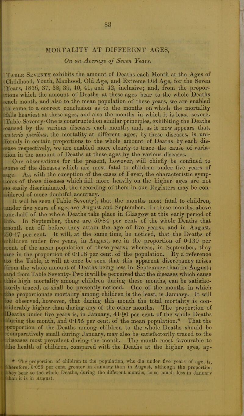 MORTALITY AT DIFFERENT AGES, On an Average of Seven Years. Table Seventy exhibits the amount of Deaths each Month at the Ages of Childhood, Youth, Manhood, Old Age, and Extreme Old Age, for the Seven Years, 1836, 37, 38, 39, 40, 41, and 42, inclusive; and, from the propor- tions which the amount of Deaths at these ages bear to the whole Deaths .each mouth, and also to the mean population of these years, we are enabled to come to a correct conclusion as to the months on which the mortality falls heaviest at these ages, and also the months in which it is least severe. Table Seventy-One is constructed on similar principles, exhibiting the Deaths caused by the various diseases each month; and, as it now appears that, c&teris paribus, the mortality at different ages, by these diseases, is uni- formly in certain proportions to the whole amount of Deaths by each dis- ease respectively, we are enabled more clearly to trace the cause of varia- tion in the amount of Deaths at these ages by the various diseases. Our observations for the present, however, will chiefly be confined to •some of the diseases which are most fatal to children under five years of iage. As, with the exception of the cases of Fever, the characteristic symp- t ;oms of those diseases which fall more heavily on the higher ages are not , so easily discriminated, the recording of them in our Registers may be con- sidered of more doubtful accuracy. It will be seen (Table Seventy), that the months most fatal to children, under five years of age, are August and September. In these months, above Dne-half of the whole Deaths take place in Glasgow at this early period of ilife. In September, there are 50*84 per cent, of the whole Deaths that imonth cut off before they attain the age of five years; and in August, 50*47 per cent. It will, at the same time, be noticed, that the Deaths of children under five years, in August, are in the proportion of 0*130 per cent, of the mean population of these years; whereas, in September, they a ire in the proportion of 0*118 per cent, of the population. By a reference :o the Table, it will at once be seen that this apparent discrepancy arises rom the whole amount of Deaths being less in September than in August; md from Table Seventy-Twro it will be perceived that the diseases which cause .bis high mortality among children during these months, can be satisfac- .orily traced, as shall be presently noticed. One of the months in which .he proportionate mortality among children is the least, is January. It will oe observed, however, that during this month the total mortality is con- siderably higher than during any of the other months. The proportion of i Deaths under five years is, in January, 41*90 per cent, of the whole Deaths during the month, and 0*155 per cent, of the mean population.* That the proportion of the Deaths among children to the whole Deaths should be comparatively small during January, may also be satisfactorily traced to the diseases most prevalent during the month. The month most favourable to • the health of children, compared with the Deaths at the higher ages, ap- * The proportion of children to the population, who die under fivo years of age, is, hereforo, 0*025 per cent, greater in January than in August, although the proportion -hey bear to the whole Deaths, during the different months, is so much less in January han it is in August. *>