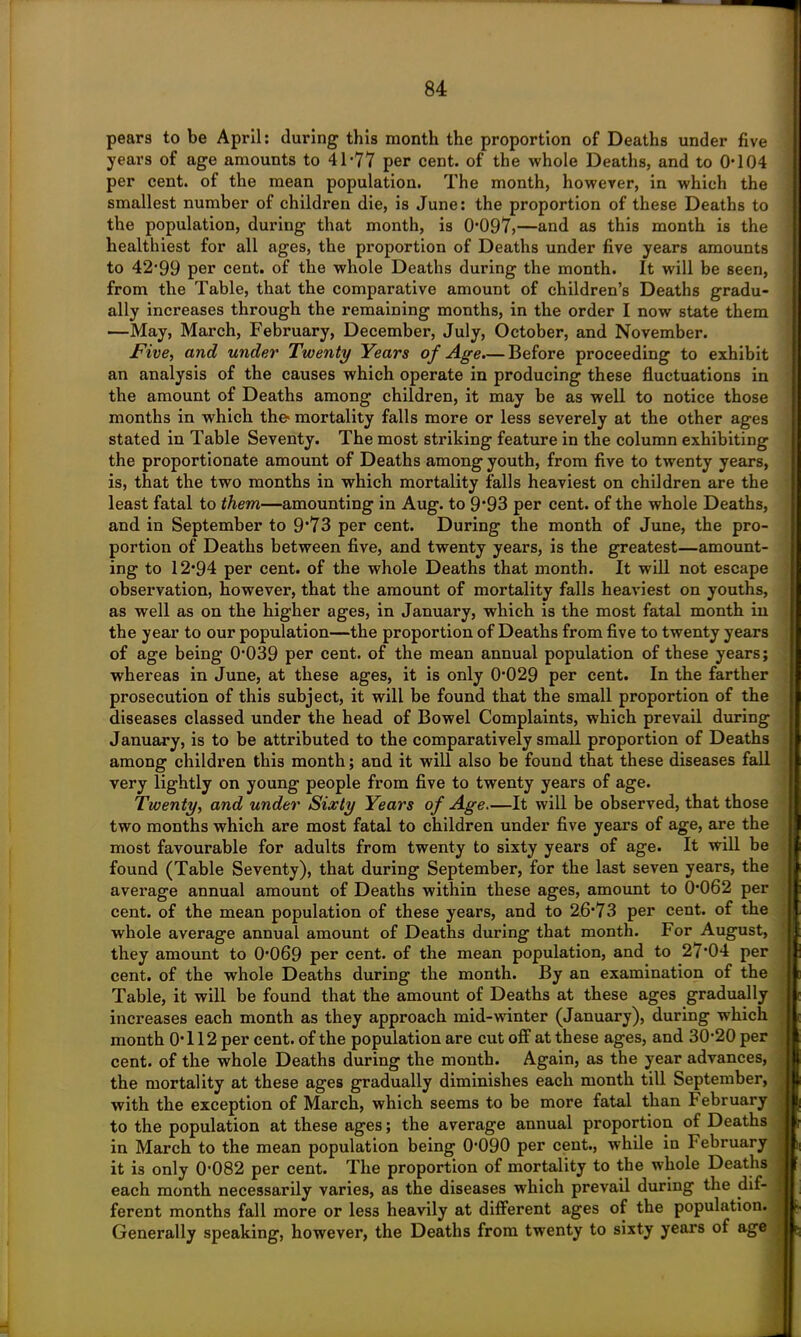pears to be April: during this month the proportion of Deaths under five years of age amounts to 41-77 per cent, of the whole Deaths, and to 0-104 per cent, of the mean population. The month, however, in which the smallest number of children die, is June: the proportion of these Deaths to the population, during that month, is 0-097,—and as this month is the healthiest for all ages, the proportion of Deaths under five years amounts to 42-99 per cent, of the whole Deaths during the month. It will be seen, from the Table, that the comparative amount of children’s Deaths gradu- ally increases through the remaining months, in the order I now state them —May, March, February, December, July, October, and November. Five, and under Twenty Years of Age.— Before proceeding to exhibit an analysis of the causes which operate in producing these fluctuations in the amount of Deaths among children, it may be as well to notice those months in which the- mortality falls more or less severely at the other ages stated in Table Seventy. The most striking feature in the column exhibiting the proportionate amount of Deaths among youth, from five to twenty years, is, that the two months in which mortality falls heaviest on children are the least fatal to them—amounting in Aug. to 9*93 per cent, of the whole Deaths, and in September to 9*73 per cent. During the month of June, the pro- portion of Deaths between five, and twenty years, is the greatest—amount- ing to 12-94 per cent, of the whole Deaths that month. It will not escape observation, however, that the amount of mortality falls heaviest on youths, as well as on the higher ages, in January, which is the most fatal month in the year to our population—the proportion of Deaths from five to twenty years of age being 0039 per cent, of the mean annual population of these years; whereas in June, at these ages, it is only 0*029 per cent. In the farther prosecution of this subject, it will be found that the small proportion of the diseases classed under the head of Bowel Complaints, which prevail during January, is to be attributed to the comparatively small proportion of Deaths among children this month; and it will also be found that these diseases fall very lightly on young people from five to twenty years of age. Twenty, and under Sixty Years of Age—It will be observed, that those two months which are most fatal to children under five years of age, are the most favourable for adults from twenty to sixty years of age. It will be found (Table Seventy), that during September, for the last seven years, the average annual amount of Deaths within these ages, amount to 0-062 per cent, of the mean population of these years, and to 26-73 per cent, of the whole average annual amount of Deaths during that month. For August, they amount to 0-069 per cent, of the mean population, and to 27*04 per cent, of the whole Deaths during the month. By an examination of the Table, it will be found that the amount of Deaths at these ages gradually increases each month as they approach mid-winter (January), during which month 0-112 per cent, of the population are cut off at these ages, and 30-20 per cent, of the whole Deaths during the month. Again, as the year advances, the mortality at these ages gradually diminishes each month till September, with the exception of March, which seems to be more fatal than February to the population at these ages; the average annual proportion of Deaths in March to the mean population being 0-090 per cent., while in February it is only 0'082 per cent. The proportion of mortality to the whole Deaths each month necessarily varies, as the diseases which prevail during the dif- ferent months fall more or less heavily at different ages of the population. Generally speaking, however, the Deaths from twenty to sixty years of age