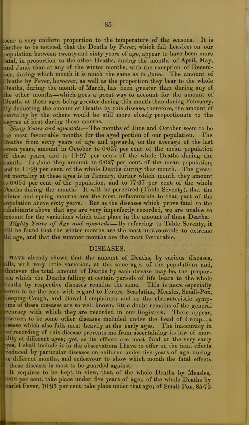 oear a very uniform proportion to the temperature of the seasons. It is sarther to be noticed, that the Deaths by Fever, which fall heaviest on our copulation between twenty and sixty years of age, appear to have been more fatal, in proportion to the other Deaths, during the months of April, May, itnd June, than at any of the winter months, with the exception of Decem- ber, during which month it is much the same as in June. The amount of Deaths by Fever, however, as well as the proportion they bear to the whole Deaths, during the month of March, has been greater than during any of ;he other months—which goes a great way to account for the amount of Deaths at these ages being greater during this month than during February. By deducting the amount of Deaths by this disease, therefore, the amount of aortality by the others would be still more closely proportionate to the degree of heat during these months. Sixty Years and upwards.— The months of June and October seem to be iq most favourable months for the aged portion of our population. The Deaths from sixty years of age and upwards, on the average of the last tsven years, amount in October to 0*027 per cent, of the mean population ! f these years, and to 11*97 per cent, of the whole Deaths during the ionth. In June they amount to 0*027 per cent, of the mean population, nd to 11*99 per cent, of the whole Deaths during that month. The great- est mortality at these ages is in January, during which month they amount ) 0*064 per cent, of the population, and to 17*37 per cent, of the whole Deaths during the month. It will be perceived (Table Seventy), that the t inter and spring months are the most unfavourable to that part of the opulation above sixty years. But as the diseases which prove fatal to the inhabitants above that age are very imperfectly recorded, we are unable to cccount for the variations which take place in the amount of these Deaths. Eighty Years of Age and upwards.—By referring to Table Seventy, it r ill be found that the winter months are the most unfavourable to extreme ltd age, and that the summer months are the most favourable. DISEASES. have already shown that the amount of Deaths, by various diseases, nils, with very little variation, at the same ages of the population; and, hatever the total amount of Deaths by each disease may be, the propor- i' on which the Deaths falling at certain periods of life bears to the whole )'eaths by respective diseases remains the same. This is more especially .own to be the case with regard to Fevers, Scarlatina, Measles, Small-Pox, 'ooping-Cough, and Bowel Complaints; and as the characteristic symp- ms of these diseases are so well known, little doubt remains of the general ncuracy with which they are recorded in our Registers. There appear, >wever, to be some other diseases included under the head of Croup—a sease which also falls most heavily at the early ages. The inaccuracy in ie recording of this disease prevents me from ascertaining its law of mor- •lity at different ages; yet, as its effects are most fatal at the very early j'es, I shall include it in the observations I have to offer on the fatal effects •oduced by particular diseases on children under five yeai*s of age during * e different months, and endeavour to show which month the fatal effects these diseases is most to be guarded against. It requires to be kept in view, that, of the whole Deaths by Measles, ' 1*08 per cent, take place under five years of age; of the whole Deaths by :arlet Fever, 70*95 per cent, take place under that age; of Small-Pox, 85*72