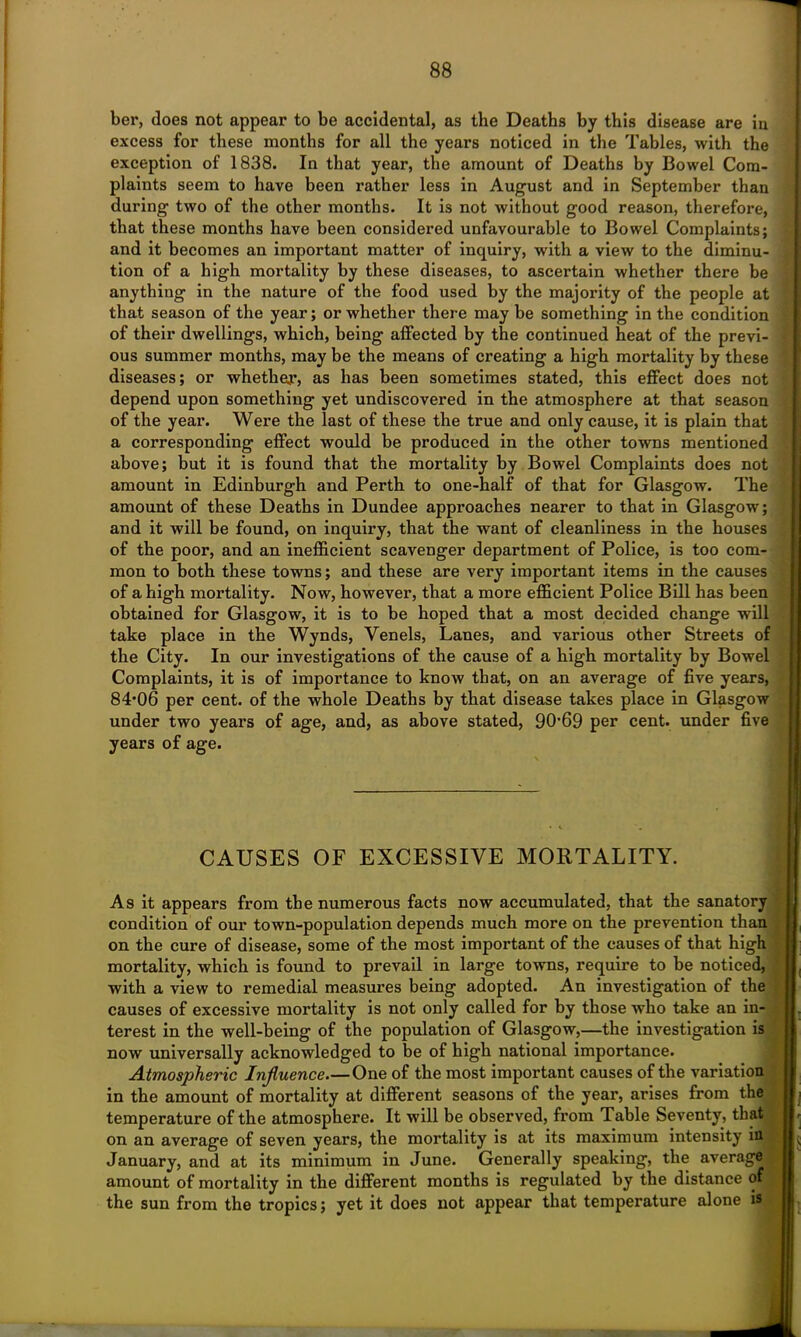 ber, does not appear to be accidental, as the Deaths by this disease are in excess for these months for all the years noticed in the Tables, with the exception of 1838. In that year, the amount of Deaths by Bowel Com- plaints seem to have been rather less in August and in September than during two of the other months. It is not without good reason, therefore, that these months have been considered unfavourable to Bowel Complaints; and it becomes an important matter of inquiry, with a view to the diminu- tion of a high mortality by these diseases, to ascertain whether there be anything in the nature of the food used by the majority of the people at that season of the year; or whether there may be something in the condition of their dwellings, which, being affected by the continued heat of the previ- ous summer months, may be the means of creating a high mortality by these diseases; or whether, as has been sometimes stated, this effect does not depend upon something yet undiscovered in the atmosphere at that season of the year. Were the last of these the true and only cause, it is plain that a corresponding effect would be produced in the other towns mentioned above; but it is found that the mortality by Bowel Complaints does not amount in Edinburgh and Perth to one-half of that for Glasgow. The amount of these Deaths in Dundee approaches nearer to that in Glasgow; and it will be found, on inquiry, that the want of cleanliness in the houses of the poor, and an inefficient scavenger department of Police, is too com- mon to both these towns; and these are very important items in the causes ■ of a high mortality. Now, however, that a more efficient Police Bill has been obtained for Glasgow, it is to be hoped that a most decided change will take place in the Wynds, Venels, Lanes, and various other Streets of the City. In our investigations of the cause of a high mortality by Bowel Complaints, it is of importance to know that, on an average of five years, 84‘06 per cent, of the whole Deaths by that disease takes place in Glasgow under two years of age, and, as above stated, 90’69 per cent, under five years of age. CAUSES OF EXCESSIVE MORTALITY. As it appears from the numerous facts now accumulated, that the sanatory condition of our town-population depends much more on the prevention than on the cure of disease, some of the most important of the causes of that high mortality, which is found to prevail in large towns, require to be noticed, with a view to remedial measures being adopted. An investigation of the causes of excessive mortality is not only called for by those who take an in- terest in the well-being of the population of Glasgow,—the investigation is now universally acknowledged to be of high national importance. Atmospheric Influence One of the most important causes of the variation in the amount of mortality at different seasons of the year, arises from the temperature of the atmosphere. It will be observed, from Table Seventy, that on an average of seven years, the mortality is at its maximum intensity in January, and at its minimum in June. Generally speaking, the average amount of mortality in the different months is regulated by the distance of the sun from the tropics; yet it does not appear that temperature alone is