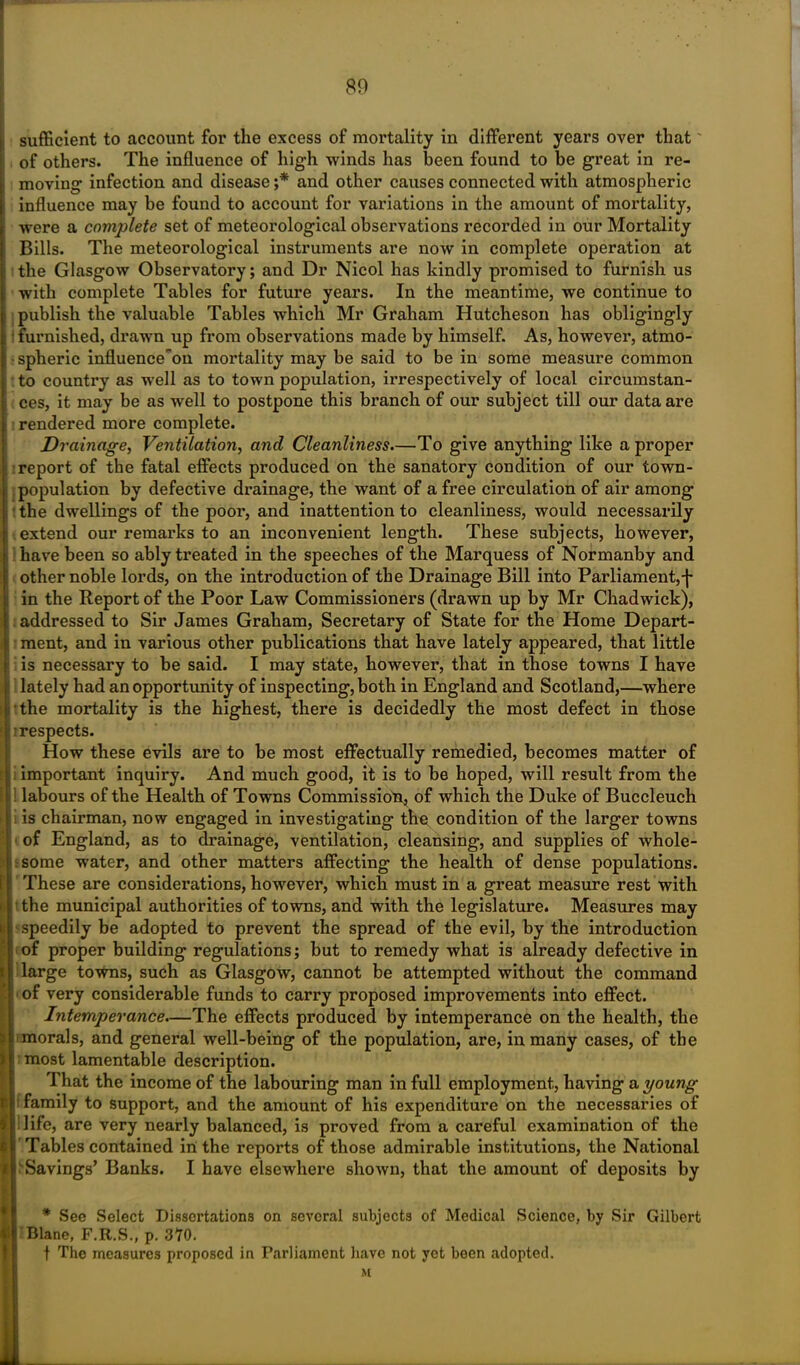 sufficient to account for the excess of mortality in different years over that of others. The influence of high winds has been found to be great in re- : moving infection and disease ;* and other causes connected with atmospheric i influence may be found to account for variations in the amount of mortality, were a complete set of meteorological observations recorded in our Mortality Bills. The meteorological instruments are now in complete operation at : the Glasgow Observatory; and Dr Nicol has kindly promised to furnish us with complete Tables for future years. In the meantime, we continue to i publish the valuable Tables which Mr Graham Hutcheson has obligingly ; i furnished, drawn up from observations made by himself. As, however, atmo- ; spheric influence'on mortality may be said to be in some measure common to country as well as to town population, irrespectively of local circumstan- ces, it may be as well to postpone this branch of our subject till our data are rendered more complete. Drainage, Ventilation, and Cleanliness.—To give anything like a proper report of the fatal effects produced on the sanatory condition of our town- population by defective drainage, the want of a free circulation of air among the dwellings of the poor, and inattention to cleanliness, would necessarily extend our remarks to an inconvenient length. These subjects, however, have been so ably treated in the speeches of the Marquess of Normanby and other noble lords, on the introduction of the Drainage Bill into Parliament, j* in the Report of the Poor Law Commissioners (drawn up by Mr Chadwick), addressed to Sir James Graham, Secretary of State for the Home Depart- ment, and in various other publications that have lately appeared, that little is necessary to be said. I may state, however, that in those towns I have lately had an opportunity of inspecting, both in England and Scotland,—where i the mortality is the highest, there is decidedly the most defect in those :i respects. How these evils are to be most effectually remedied, becomes matter of important inquiry. And much good, it is to be hoped, will result from the ! labours of the Health of Towns Commissiola, of which the Duke of Buccleuch : is chairman, now engaged in investigating the condition of the larger towns of England, as to drainage, ventilation, cleansing, and supplies of whole- ! some water, and other matters affecting the health of dense populations. I These are considerations, however, which must in a great measure rest with i; t the municipal authorities of towns, and with the legislature. Measures may it speedily be adopted to prevent the spread of the evil, by the introduction of proper building regulations; but to remedy what is already defective in i large towns, such as Glasgow, cannot be attempted without the command '! of very considerable funds to carry proposed improvements into effect. Intemperance.—The effects produced by intemperance on the health, the j i morals, and general well-being of the population, are, in many cases, of the > most lamentable description. That the income of the labouring man in full employment, having a young family to support, and the amount of his expenditure on the necessaries of 1 life, are very nearly balanced, is proved from a careful examination of the ! Tables contained in the reports of those admirable institutions, the National II Savings’ Banks. I have elsewhere shown, that the amount of deposits by * See Select Dissertations on several subjects of Medical Science, by Sir Gilbert III Blane, F.R.S., p. 370. t The measures proposed in Parliament have not yet been adopted. M