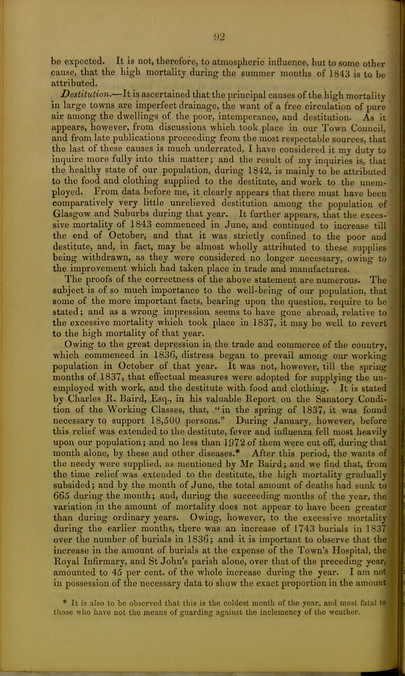 be expected. It is not, therefore, to atmospheric influence, but to some other cause, that the high mortality during the summer months of 1843 is to be attributed. Destitution.—It is ascertained that the principal causes of the high mortality in large towns are imperfect drainage, the want of a free circulation of pure air among the dwellings of the poor, intemperance, and destitution. As it appears, however, from discussions which took place in our Town Council, and from late publications proceeding from the most respectable sources, that the last of these causes is much underrated, I have considered it my duty to inquire more fully into this matter; and the result of my inquiries is, that the healthy state of our population, during 1842, is mainly to be attributed to the food and clothing supplied to the destitute, and work to the unem- ployed. From data before me, it clearly appears that there must have been comparatively vei-y little unrelieved destitution among the population of Glasgow and Suburbs during that year. It further appears, that the exces- sive mortality of 1843 commenced in June, and continued to increase till the end of October-, and that it was strictly confined to the poor and destitute, and, in fact, may be almost wholly attributed to these supplies being withdrawn, as they were considered no longer necessary, owing to the improvement which had taken place in trade and manufactures. The proofs of the correctness of the above statement are numerous. The subject is of so much importance to the well-being of our population, that some of the more important facts, bearing upon the question, require to be stated; and as a wrong impression seems to have gone abroad, relative to the excessive mortality which took place in 1837, it may be well to revert to the high mortality of that year. Owing to the great depression in the trade and commerce of the country, which commenced in 1836, distress began to prevail among our working population in October of that year. It was not, however, till the spring months of 1837, that effectual measures were adopted for supplying the un- employed with work, and the destitute with food and clothing. It is stated by Charles R. Baird, Esq., in his valuable Report on the Sanatory Condi- tion of the Working Classes, that, “in the spring of 1837, it was found necessary to support 18,500 persons.” During January, however, before this relief was extended to the destitute, fever and influenza fell most heavily upon our population; and no less than 1972 of them were cut off, during that month alone, by these and other diseases.* After this period, the wants of the needy were supplied, as mentioned by Mr Baird; and we find that, from the time relief was extended to the destitute, the high mortality gradually subsided; and by the month of June, the total amount of deaths had sunk to 665 during the month; and, during the succeeding months of the year, the variation in the amount of mortality does not appear to have been greater than during ordinary years. Owing, however, to the excessive mortality during the earlier months, there was an increase of 1743 burials in 1837 over the number of burials in 1836; and it is important to observe that the increase in the amount of burials at the expense of the Town’s Hospital, the Royal Infirmary, and St John’s parish alone, over that of the preceding year, amounted to 45 per cent, of the whole increase during the year. I am not in possession of the necessary data to show the exact proportion in the amount * It is also to be observed that this is the coldest month of the year, and most fatal to those who have not the means of guarding against the inclemency of tho weather.