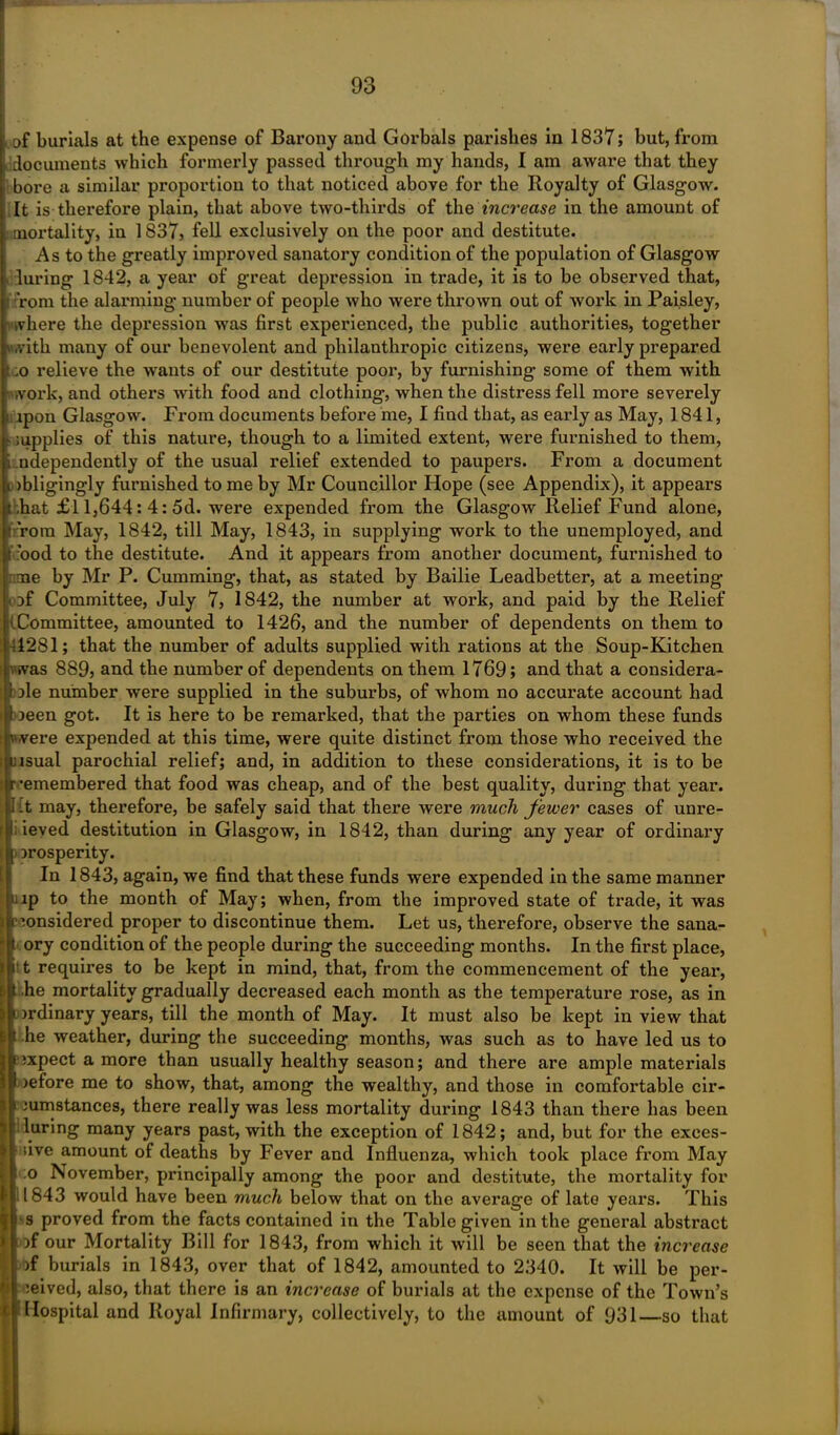 of burials at the expense of Barony and Gorbals parishes in 1837; but, from documents which formerly passed through my hands, I am aware that they bore a similar proportion to that noticed above for the Royalty of Glasgow. It is therefore plain, that above two-thirds of the increase in the amount of mortality, in 1837, fell exclusively on the poor and destitute. As to the greatly improved sanatory condition of the population of Glasgow luring 1842, a year of great depression in trade, it is to be observed that, Tom the alarming number of people who were thrown out of work in Paisley, i where the depression was first experienced, the public authorities, together with many of our benevolent and philanthropic citizens, were early prepared o relieve the wants of our destitute poor, by furnishing- some of them with : work, and others with food and clothing, when the distress fell more severely apon Glasgow. From documents before me, I find that, as early as May, 1841, supplies of this nature, though to a limited extent, were furnished to them, i ndependently of the usual relief extended to paupers. From a document tobligingly furnished to me by Mr Councillor Hope (see Appendix), it appears i ,hat £l 1,644: 4: 5d. were expended from the Glasgow Relief Fund alone, ’ rorn May, 1842, till May, 1843, in supplying work to the unemployed, and I rood to the destitute. And it appears from another document, furnished to me by Mr P. Cumming, that, as stated by Bailie Leadbetter, at a meeting of Committee, July 7, 1842, the number at work, and paid by the Relief (Committee, amounted to 1426, and the number of dependents on them to •4281; that the number of adults supplied with rations at the Soup-Kitchen ■Twas 889j and the number of dependents on them 1769; and that a considera- ble number were supplied in the suburbs, of whom no accurate account had oeen got. It is here to be remarked, that the parties on whom these funds were expended at this time, were quite distinct from those who received the [usual parochial relief; and, in addition to these considerations, it is to be r -emembered that food was cheap, and of the best quality, during that year. I it may, therefore, be safely said that there were much fewer cases of unre- |l; ieved destitution in Glasgow, in 1842, than during any year of ordinary prosperity. In 1843, again, we find that these funds were expended in the same manner ip to the month of May; when, from the improved state of trade, it was sonsidered proper to discontinue them. Let us, therefore, observe the sana- ory condition of the people during the succeeding months. In the first place, • t requires to be kept in mind, that, from the commencement of the year, he mortality gradually decreased each month as the temperature rose, as in prdinary years, till the month of May. It must also be kept in view that he weather, during the succeeding months, was such as to have led us to expect a more than usually healthy season; and there are ample materials pefore me to show, that, among the wealthy, and those in comfortable cir- cumstances, there really was less mortality during 1843 than there has been luring many years past, with the exception of 1842; and, but for the exces- sive amount of deaths by Fever and Influenza, which took place from May ;o November, principally among the poor and destitute, the mortality for 1843 would have been much below that on the average of late years. This s proved from the facts contained in the Table given in the general abstract pf our Mortality Bill for 1843, from which it will be seen that the increase >f burials in 1843, over that of 1842, amounted to 2340. It will be per- ceived, also, that there is an increase of burials at the expense of the Town’s Hospital and Royal Infirmary, collectively, to the amount of 931—so that