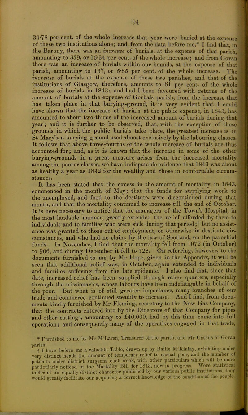 04 39*78 per cent, of the whole increase that year were buried at the expense of these two institutions alone; and, from the data before me,* I find that, in the Barony, there was an increase of burials, at the expense of that parish, amounting to 359? or 15*34 per cent, of the whole increase; and from Govan there was an increase of burials within our bounds, at the expense of that parish, amounting to 137? or 5*85 per cent, of the whole increase. The increase of burials at the expense of these two parishes, and that of the institutions of Glasgow, therefore, amounts to 61 per cent, of the whole increase of burials in 1843; and had I been favoured with returns of the amount of burials at the expense of Gorbals parish, from the increase that has taken place in that burying-ground, it is very evident that I could have shown that the increase of burials at the public expense, in 1843, has amounted to about two-thirds of the increased amount of burials during that year; and it is further to be observed, that, with the exception of those grounds in which the public burials take place, the greatest inci’ease is iu St Mary’s, a burying-ground used almost exclusively by the labouring classes. It follows that above three-fourths of the whole increase of burials are thus accounted for; and, as it is known that the increase in some of the other burying-grounds in a great measure arises from the increased mortality among the poorer classes, we have indisputable evidence that 1843 was about as healthy a year as 1842 for the wealthy and those in comfortable circum- stances. It has been stated that the excess in the amount of mortality, in 1843, commenced in the month of May; that the funds for supplying work to the unemployed, and food to the destitute, were discontinued during that month, and that the mortality continued to increase till the end of October. It is here necessary to notice that the managers of the Town’s Hospital, in the most laudable manner, greatly extended the relief afforded by them to individuals and to families who were sick during that period ;f but no assist- ance was granted to those out of employment, or otherwise in destitute cir- cumstances, and who had no claim, by the law of Scotland, on the parochial funds. In November, I find that the mortality fell from 1072 (in October) to 906, and during December it fell to 728. On referring, however, to the documents furnished to me by Mr Hope, given in the Appendix, it will be seen that additional relief was, in October, again extended to individuals and families suffering from the late epidemic. I also find that, since that date, increased relief has been supplied through other quarters, especially through the missionaries, whose labours have been indefatigable in behalf of the poor. But what is of still greater importance, many branches of our trade and commerce continued steadily to increase. And I find, from docu- ments kindly furnished by Mr Fleming, secretary to the New Gas Company, that the contracts entered into by the Directors of that Company for pipes and other castings, amounting to £40,000, had by this time come into full operation; and consequently many of the operatives engaged in that trade, * Furnished to me by Mr M'Laren, Treasurer of the parish, and Mr Cassils of Govan parish. ..... f I have before me a valuable Table, drawn up by Bailie M'Kinlay, exhibiting under very distinct heads the amount of temporary relief to casual poor, and the number of patients under district surgeons each week, with other particulars which 'uill be rnoic particularly noticed in the Mortality Bill for 1843, now in progress. Were statistical tables of an equally distinct character published by our various public institutions, they would greatly facilitate our acquiring a correct knowledge of the condition of the people.