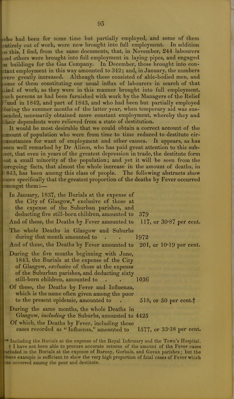 ,. vho had been for some time but partially employed, and some of them . ntirely out of work, were now brought into full employment. In addition 0 this, I find, from the same documents, that, in November, 244 labourers .nd others were brought into full employment in laying pipes, and engaged n buildings for the Gas Company. In December, those brought into con- tant employment in this way amounted to 342; and, in January, the numbers vere greatly increased. Although these consisted of able-bodied men, and |. ome of them constituting our usual influx of labourers in search of that , .ind of work, as they were in this manner brought into full employment, ; ach persons as had been furnished with work by the Managers of the Relief 17und in 1842, and part of 1843, and who had been but partially employed luring the summer months of the latter year, when temporary aid was sus- pended, necessarily obtained more constant employment, whereby they and heir dependents were relieved from a state of destitution. It would be most desirable that we could obtain a correct account of the 1 mount of population who were from time to time reduced to destitute cir- umstances for want of employment and other causes. It appears, as has teen well remarked by Dr Alison, who has paid great attention to this sub- ect, that even in years of the greatest depression in trade, the destitute form >ut a small minority of the population; and yet it will be seen from the oregoing facts, that almost the whole increase in the amount of deaths, in 1 843, has been among this class of people. The following abstracts show lore specifically that the greatest proportion of the deaths by Fever occurred ; mongst them:— In January, 1837, the Burials at the expense of the City of Glasgow,* exclusive of those at the expense of the Suburban parishes, and deducting five still-born children, amounted to 379 And of these, the Deaths by Fever amounted to 117, or 30*87 per cent. The whole Deaths in Glasgow and Suburbs during that month amounted to . . 1972 And of these, the Deaths by Fever amounted to 201, or 10*19 per cent. During the five months beginning with June, 1843, the Burials at the expense of the City of Glasgow, exclusive of those at the expense of the Suburban parishes, and deducting sixty still-born children, amounted to . . 1036 Of these, the Deaths by Fever and Influenza, which is the name often given among the poor to the present epidemic, amounted to . 518, or 50 per cent.j During the same months, the whole Deaths in Glasgow, including the Suburbs, amounted to 4425 Of which, the Deaths by Fever, including those cases recorded as “Influenza,” amounted to 1577, or 33*38 per cent. ’* Including the Burials at the expense of the Royal Infirmary and the Town’s Hospital, •f I have not been able to procure accurate returns of the amount of the Fever cases lduded in the Burials at the expense of Barony, Gorbals, and Govan parishes; but the hove example is sufficient to show the very high proportion of fatal cases of Fever which as occurred among the poor and destitute.