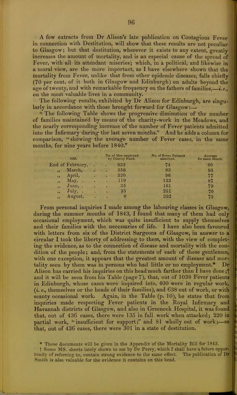 A few extracts from Dr Alison’s late publication on Contagious Fever in connection with Destitution, will show that these results are not peculiar to Glasgow; hut that destitution, wherever it exists to any extent, greatly increases the amount of mortality, and is an especial cause of the spread of Fever, with all its attendant miseries; which, in a political, and likewise in a moral view, are the more important, as I have elsewhere shown that the mortality from Fever, unlike that from other epidemic diseases, falls chiefly (70 per cent, of it both in Glasgow and Edinburgh) on adults beyond the age of twenty, and with remarkable frequency on the fathers of families,—i.e., on the most valuable lives in a community. The following results, exhibited by Dr Alison for Edinburgh, are singu- larly in accordance with those brought forward for Glasgow:— “ The following Table shows the progressive diminution of the number of families maintained by means of the charity-work in the Meadows, and the nearly corresponding increase of the number of Fever patients admitted into the Infirmary during the last seven months.” And he adds a column for comparison, “showing the average number of Fever cases, in the same months, for nine years before 1840.” No. of Men employed No. of Fever Patients Average 1813. by Charity Fund. admitted. for same Month. End of February, 933 74 90 ft March, 556 83 93 ft April, 320 96 77 it May, . 119 133 87 if June, . 35 161 79 ff July, . 25 251 70 if August, 0 392 75 From personal inquiries I made among the labouring classes in Glasgow, during the summer months of 1843, I found that many of them had only occasional employment, which was quite insufficient to supply themselves and their families with the necessaries of life. I have also been favoured with letters from six of the District Surgeons of Glasgow, in answer to a circular I took the liberty of addressing to them, with the view of complet- ing the evidence, as to the connection of disease and mortality with the con- dition of the people; and, from the statements of each of these gentlemen, with one exception, it appears that the greatest amount of disease and mor- tality seen by them was in persons who had little or no employment.* Dr Alison has carried his inquiries on this head much farther than I have done;f and it will be seen from his Table (page 7), that, out of 1038 Fever patients in Edinburgh, whose cases were inquired into, 400 were in regular work, (i. e.} themselves or the heads of their families), and 638 out of work, or with scanty occasional work. Again, in the Table (p. 10), he states that from inquiries made respecting Fever patients in the Royal Infirmary and Havannah districts of Glasgow, and also in Greenock Hospital, it was found that, out of 436 cases, there were 135 in full work when attacked; 220 in partial work, “insufficient for support;” and 81 wholly out of work;—so that, out of 436 cases, there were 301 in a state of destitution. * These documents will be given in the Appendix of the Mortality Bill for 1843. f Some MS. sheets lately shown to me by Dr Perry, which I shall have a future oppor- tunity of referring to, contain strong evidence to the same effect. The publication of Dr Smith is also valuable for the evidence it contains on this head.