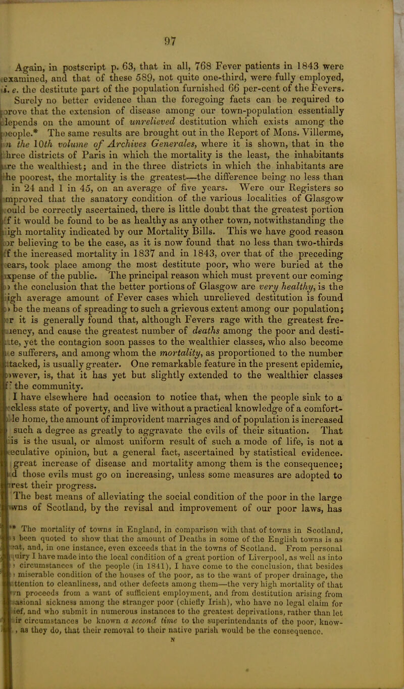 i MW'11 1 97 Again, in postscript p. 63, that in all, 768 Fever patients in 1843 were t examined, and that of these 689, not quite one-third, were fully employed, 'i, e. the destitute part of the population furnished 66 per-cent of the Fevers. Surely no better evidence than the foregoing facts can be required to Drove that the extension of disease among our town-population essentially .depends on the amount of unrelieved destitution which exists among the Deople.* The same results are brought out in the Report of Mons. Villerme, n the 10th volume of Archives Generales, where it is shown, that in the hree districts of Paris in which the mortality is the least, the inhabitants uxe the wealthiest; and in the three districts in which the inhabitants are he poorest, the mortality is the greatest—the difference being no less than . in 24 and 1 in 45, on an average of five years. Were our Registers so mproved that the sanatory condition of the various localities of Glasgow ould be correctly ascertained, there is little doubt that the greatest portion : f it would be found to be as healthy as any other town, notwithstanding the i igh mortality indicated by our Mortality Bills. This we have good reason )r believing to be the case, as it is now found that no less than two-thirds :f the increased mortality in 1837 and in 1843, over that of the preceding ears, took place among the most destitute poor, who were buried at the \xpense of the public. The principal reason which must prevent our coming I he conclusion that the better portions of Glasgow are very healthy, is the h. average amount of Fever cases which unrelieved destitution is found e the means of spreading to such a grievous extent among our population; it is generally found that, although Fevers rage with the greatest fre- ncy, and cause the greatest number of deaths among the poor and desti- i, yet the contagion soon passes to the wealthier classes, who also become sufferers, and among whom the mortality, as proportioned to the number eked, is usually greater. One remarkable feature in the present epidemic, ever, is, that it has yet but slightly extended to the wealthier classes he community. have elsewhere had occasion to notice that, when the people sink to a dess state of poverty, and live without a practical knowledge of a comfort- ; home, the amount of improvident marriages and of population is increased uch a degree as greatly to aggravate the evils of their situation. That is the usual, or almost uniform result of such a mode of life, is not a sulative opinion, but a general fact, ascertained by statistical evidence. ;reat increase of disease and mortality among them is the consequence; those evils must go on increasing, unless some measures are adopted to ;st their progress. .’he best means of alleviating the social condition of the poor in the large ns of Scotland, by the revisal and improvement of our poor laws, has The mortality of towns in England, in comparison with that of towns in Scotland, been quoted to show that the amount of Deaths in some of the English towns is as it, and, in one instance, even exceeds that in the towns of Scotland. From personal liry I have made into the local condition of a great portion of Liverpool, as well as into circumstances of the people (in 1811), I have como to the conclusion, that besides miserable condition of tho houses of the poor, as to the want of proper drainage, the tention to cleanliness, and other defects among them—the very high mortality of that a proceeds from a want of sufficient employment, and from destitution arising from isional sickness among tho stranger poor (chiefly Irish), who have no legal claim for 3f, and who submit in numerous instances to tho greatest deprivations, rather than let r circumstances be known a second time to the superintendants of the poor, know- as they do, that their removal to their native parish would be the consequence.